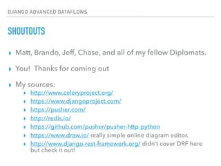 DJANGO ADVANCED DATAFLOWS
SHOUTOUTS
▸ Matt, Brando, Jeff, Chase, and all of my fellow Diplomats.
▸ You! Thanks for coming out
▸ My sources:
▸ http://www.celeryproject.org/
▸ https://www.djangoproject.com/
▸ https://pusher.com/
▸ http://redis.io/
▸ https://github.com/pusher/pusher-http-python
▸ https://www.draw.io/ really simple online diagram editor.
▸ http://www.django-rest-framework.org/ didn’t cover DRF here
but check it out!
 