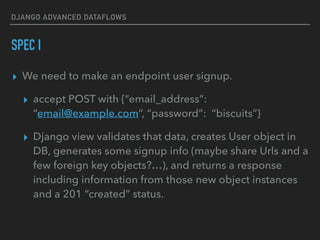 DJANGO ADVANCED DATAFLOWS
SPEC I
▸ We need to make an endpoint user signup.
▸ accept POST with {“email_address”:
“email@example.com”, “password”: “biscuits”}
▸ Django view validates that data, creates User object in
DB, generates some signup info (maybe share Urls and a
few foreign key objects?…), and returns a response
including information from those new object instances
and a 201 “created” status.
 