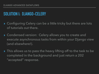 DJANGO ADVANCED DATAFLOWS
SOLUTION I: DJANGO-CELERY
▸ Conﬁguring Celery can be a little tricky but there are lots
of tutorials out there.
▸ Condensed version: Celery allows you to create and
execute asynchronous tasks from within your Django view
(and elsewhere!).
▸ This allows us to pass the heavy lifting off to the task to be
completed in the background and just return a 202
“accepted” response.
 