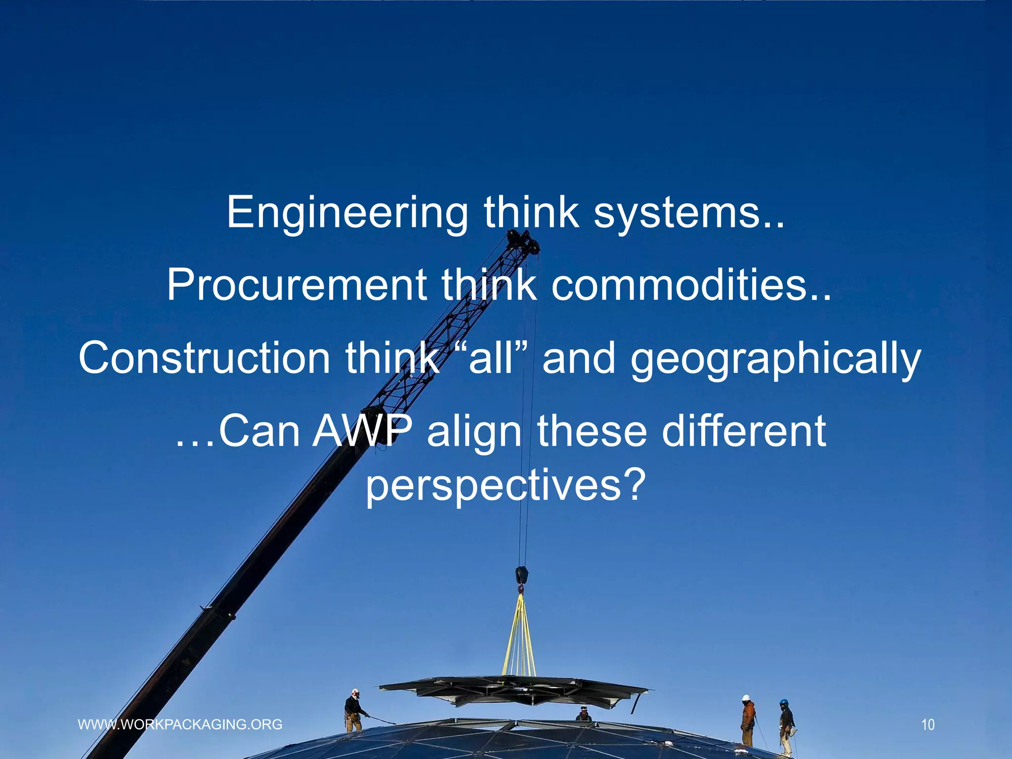 WWW.WORKPACKAGING.ORG 10
Engineering think systems..
Procurement think commodities..
Construction think “all” and geographically
…Can AWP align these different
perspectives?
 
