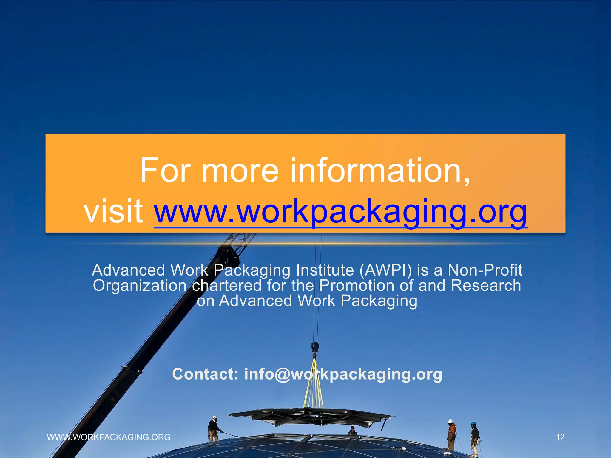 Advanced Work Packaging Institute (AWPI) is a Non-Profit
Organization chartered for the Promotion of and Research
on Advanced Work Packaging
Contact: info@workpackaging.org
For more information,
visit www.workpackaging.org
WWW.WORKPACKAGING.ORG 12
 