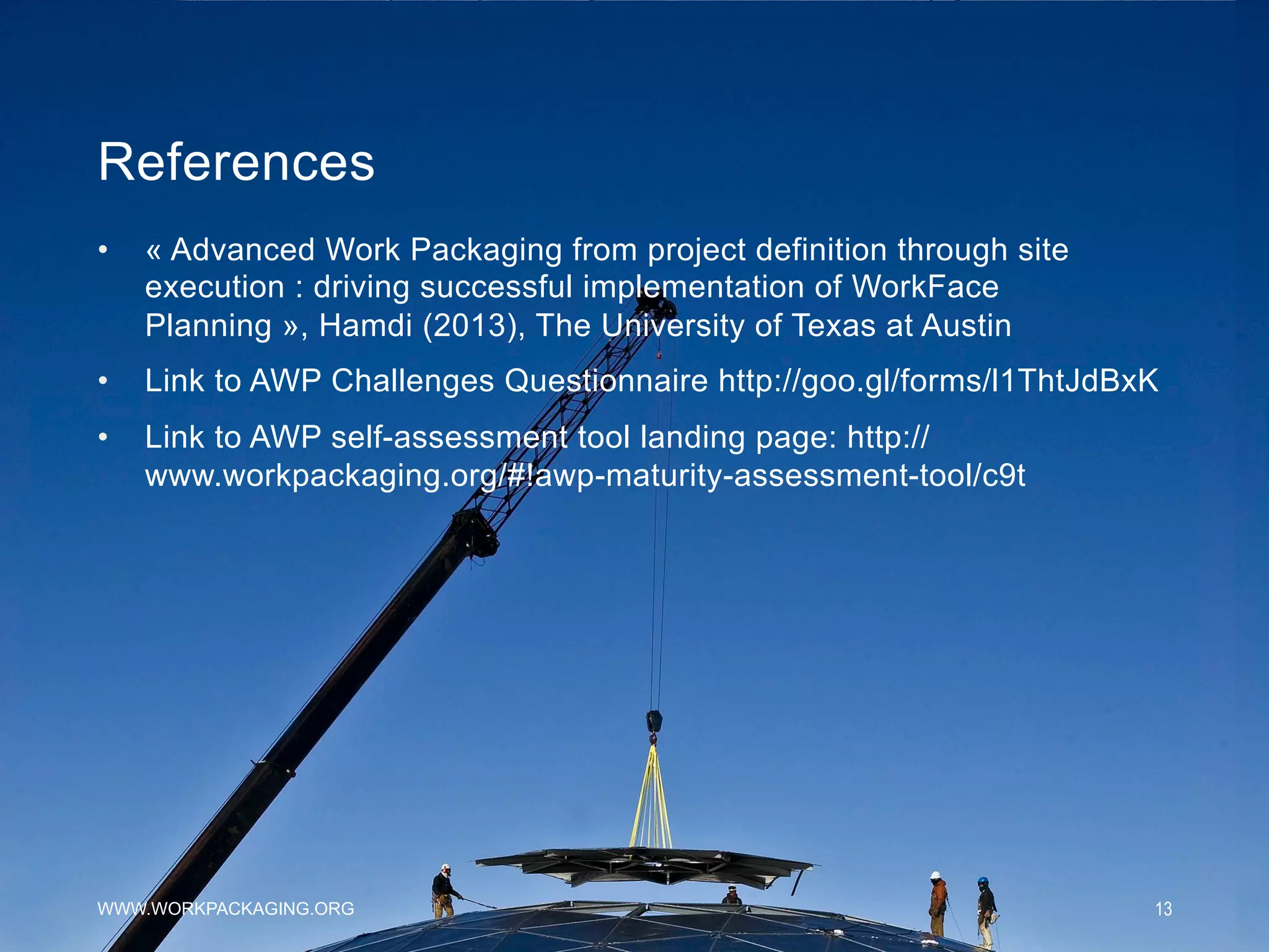 References
WWW.WORKPACKAGING.ORG 13
•  « Advanced Work Packaging from project definition through site
execution : driving successful implementation of WorkFace
Planning », Hamdi (2013), The University of Texas at Austin
•  Link to AWP Challenges Questionnaire http://goo.gl/forms/l1ThtJdBxK
•  Link to AWP self-assessment tool landing page: http://
www.workpackaging.org/#!awp-maturity-assessment-tool/c9t
 