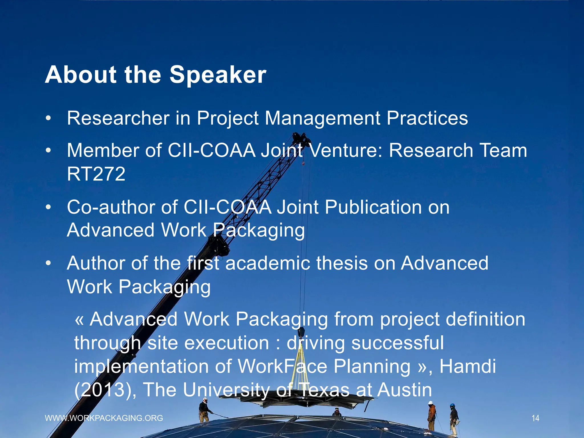 About the Speaker
•  Researcher in Project Management Practices
•  Member of CII-COAA Joint Venture: Research Team
RT272
•  Co-author of CII-COAA Joint Publication on
Advanced Work Packaging
•  Author of the first academic thesis on Advanced
Work Packaging
« Advanced Work Packaging from project definition
through site execution : driving successful
implementation of WorkFace Planning », Hamdi
(2013), The University of Texas at Austin
WWW.WORKPACKAGING.ORG 14
 