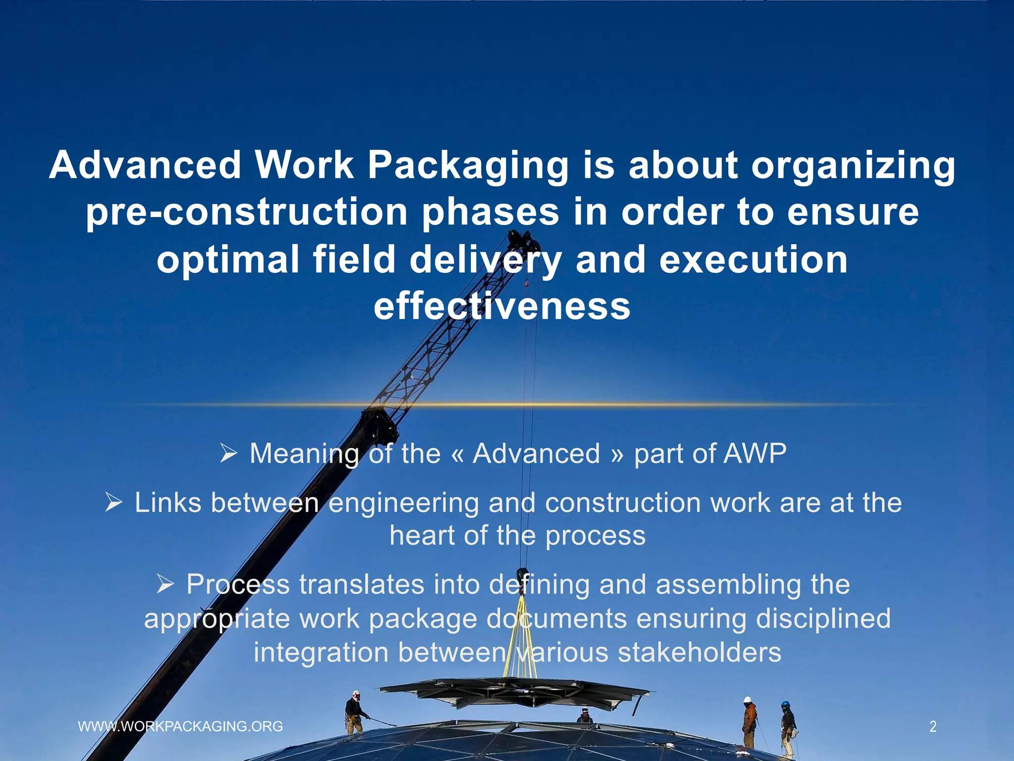 WWW.WORKPACKAGING.ORG 2
Ø  Meaning of the « Advanced » part of AWP
Ø  Links between engineering and construction work are at the
heart of the process
Ø  Process translates into defining and assembling the
appropriate work package documents ensuring disciplined
integration between various stakeholders
Advanced Work Packaging is about organizing
pre-construction phases in order to ensure
optimal field delivery and execution
effectiveness
 