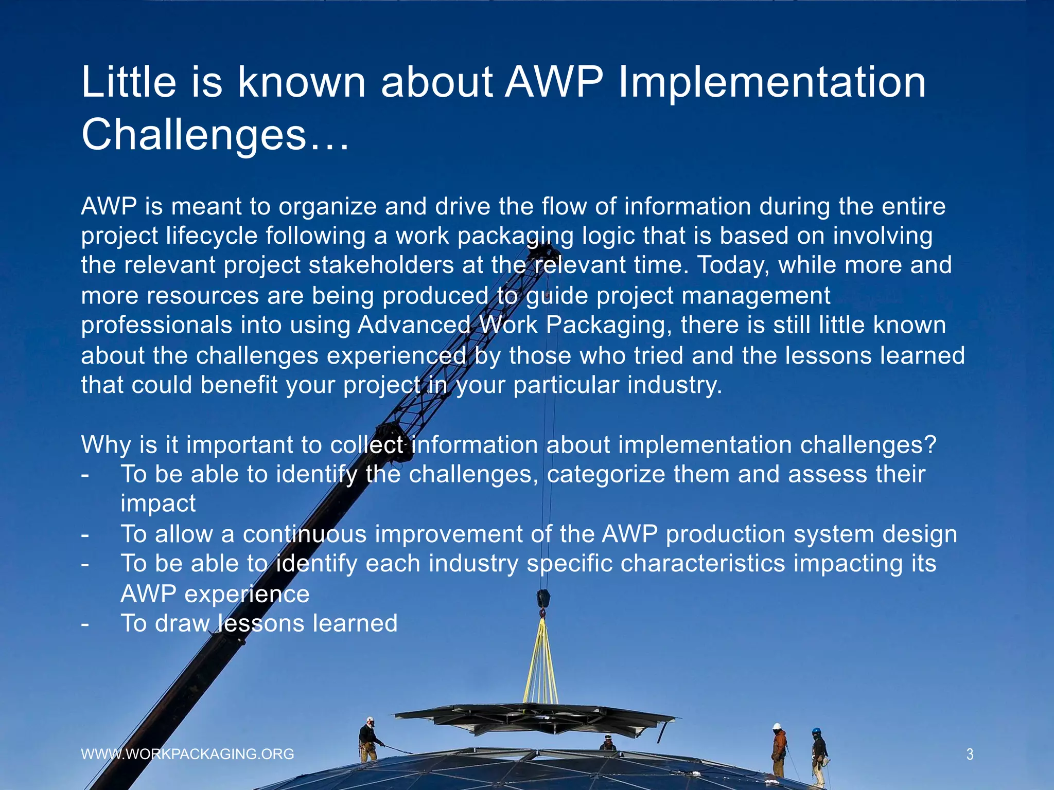 Little is known about AWP Implementation
Challenges…
WWW.WORKPACKAGING.ORG 3
AWP is meant to organize and drive the flow of information during the entire
project lifecycle following a work packaging logic that is based on involving
the relevant project stakeholders at the relevant time. Today, while more and
more resources are being produced to guide project management
professionals into using Advanced Work Packaging, there is still little known
about the challenges experienced by those who tried and the lessons learned
that could benefit your project in your particular industry.
Why is it important to collect information about implementation challenges?
-  To be able to identify the challenges, categorize them and assess their
impact
-  To allow a continuous improvement of the AWP production system design
-  To be able to identify each industry specific characteristics impacting its
AWP experience
-  To draw lessons learned
 