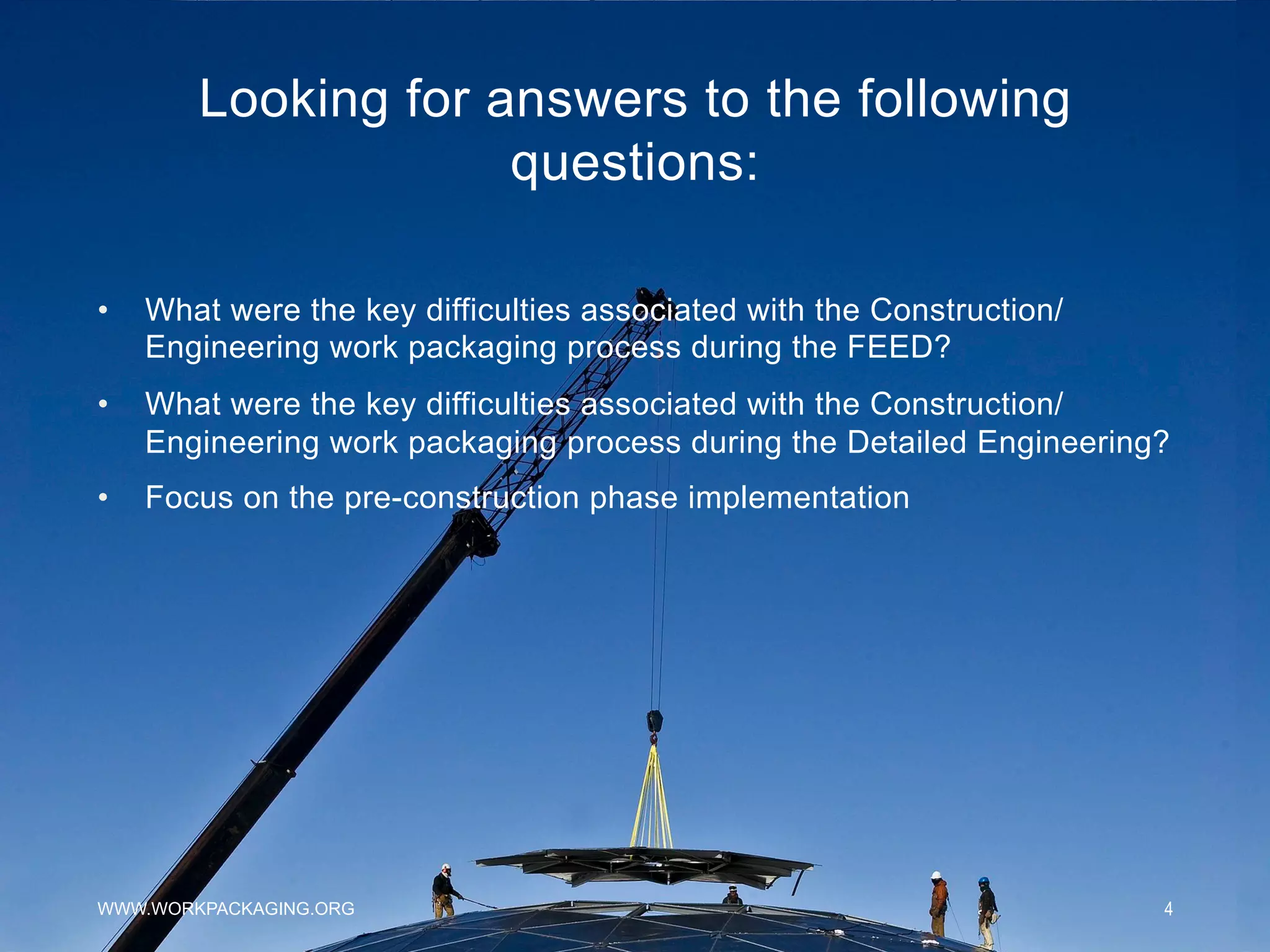 Looking for answers to the following
questions:
WWW.WORKPACKAGING.ORG 4
•  What were the key difficulties associated with the Construction/
Engineering work packaging process during the FEED?
•  What were the key difficulties associated with the Construction/
Engineering work packaging process during the Detailed Engineering?
•  Focus on the pre-construction phase implementation
 