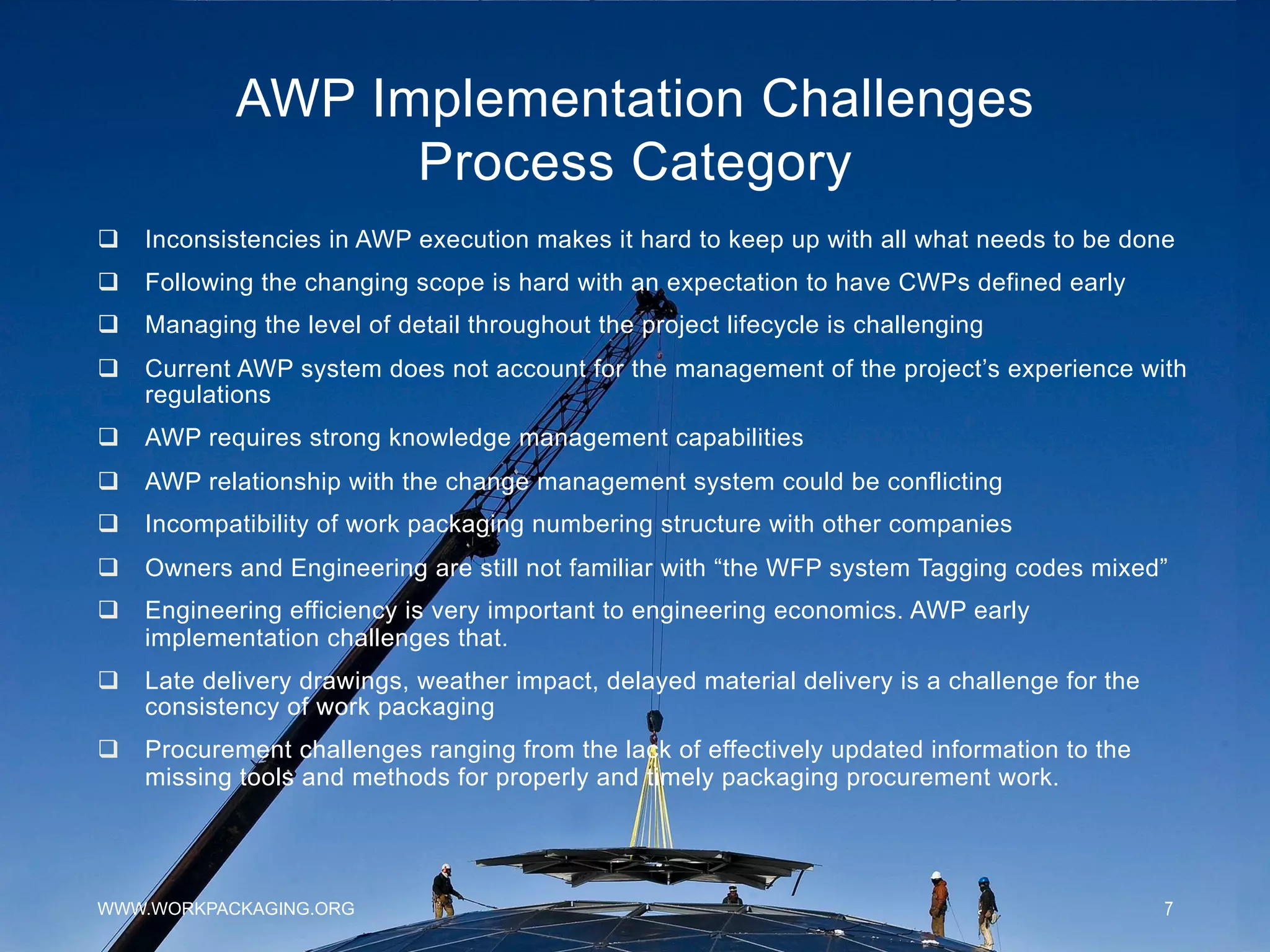 AWP Implementation Challenges
Process Category
WWW.WORKPACKAGING.ORG 7
q  Inconsistencies in AWP execution makes it hard to keep up with all what needs to be done
q  Following the changing scope is hard with an expectation to have CWPs defined early
q  Managing the level of detail throughout the project lifecycle is challenging
q  Current AWP system does not account for the management of the project’s experience with
regulations
q  AWP requires strong knowledge management capabilities
q  AWP relationship with the change management system could be conflicting
q  Incompatibility of work packaging numbering structure with other companies
q  Owners and Engineering are still not familiar with “the WFP system Tagging codes mixed”
q  Engineering efficiency is very important to engineering economics. AWP early
implementation challenges that.
q  Late delivery drawings, weather impact, delayed material delivery is a challenge for the
consistency of work packaging
q  Procurement challenges ranging from the lack of effectively updated information to the
missing tools and methods for properly and timely packaging procurement work.
 