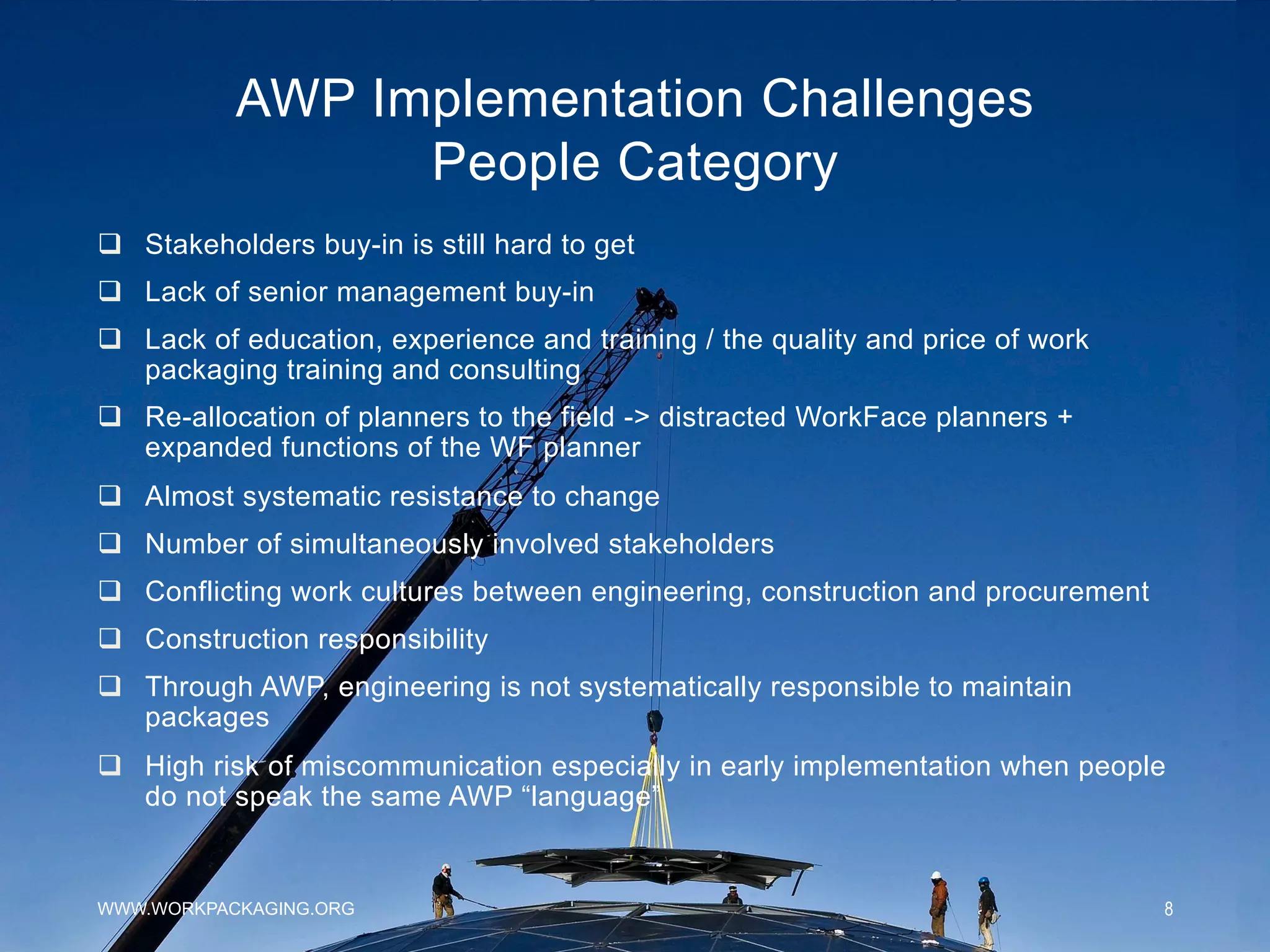 AWP Implementation Challenges
People Category
WWW.WORKPACKAGING.ORG 8
q  Stakeholders buy-in is still hard to get
q  Lack of senior management buy-in
q  Lack of education, experience and training / the quality and price of work
packaging training and consulting
q  Re-allocation of planners to the field -> distracted WorkFace planners +
expanded functions of the WF planner
q  Almost systematic resistance to change
q  Number of simultaneously involved stakeholders
q  Conflicting work cultures between engineering, construction and procurement
q  Construction responsibility
q  Through AWP, engineering is not systematically responsible to maintain
packages
q  High risk of miscommunication especially in early implementation when people
do not speak the same AWP “language”
 