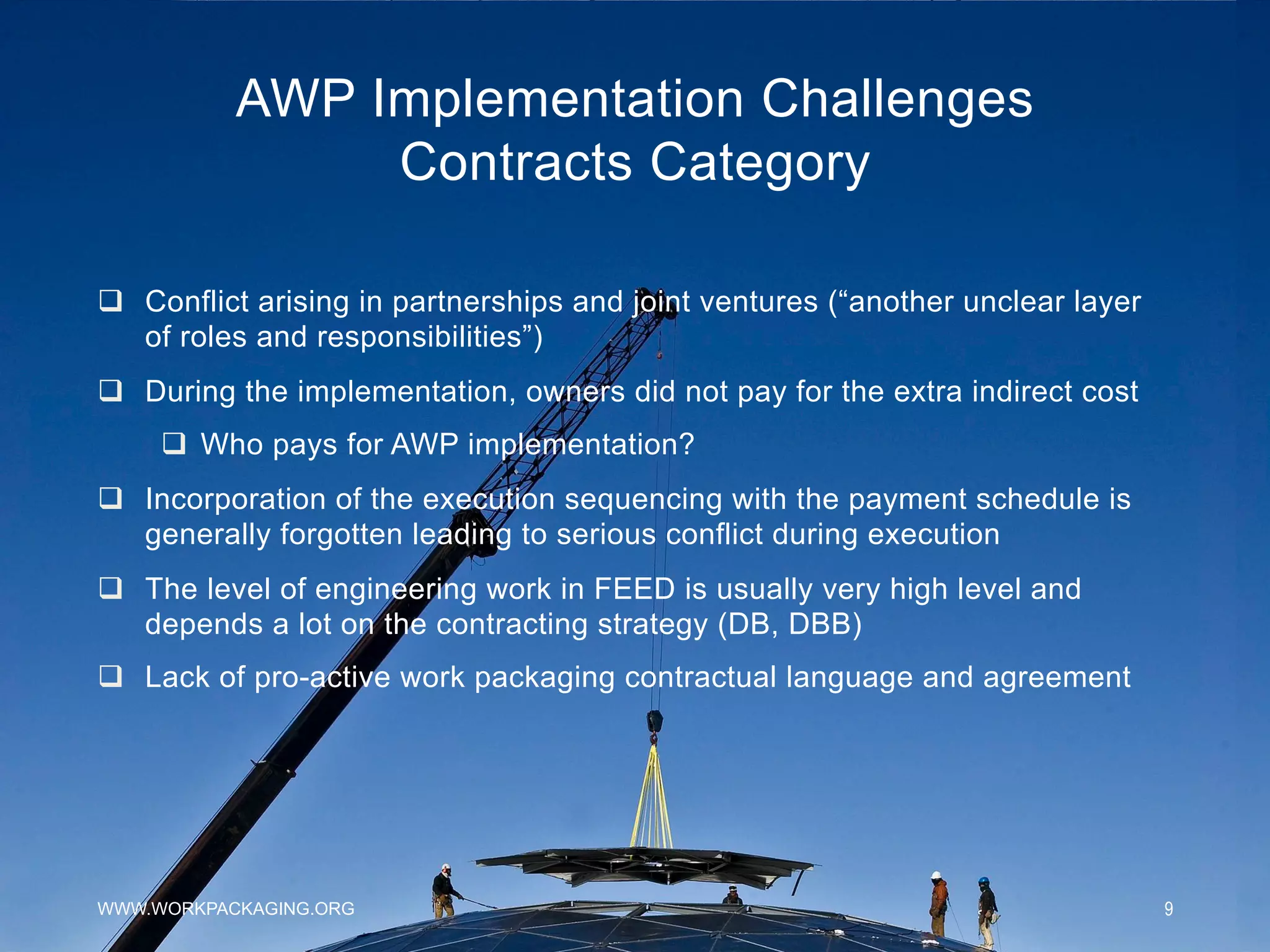 AWP Implementation Challenges
Contracts Category
WWW.WORKPACKAGING.ORG 9
q  Conflict arising in partnerships and joint ventures (“another unclear layer
of roles and responsibilities”)
q  During the implementation, owners did not pay for the extra indirect cost
q  Who pays for AWP implementation?
q  Incorporation of the execution sequencing with the payment schedule is
generally forgotten leading to serious conflict during execution
q  The level of engineering work in FEED is usually very high level and
depends a lot on the contracting strategy (DB, DBB)
q  Lack of pro-active work packaging contractual language and agreement
 