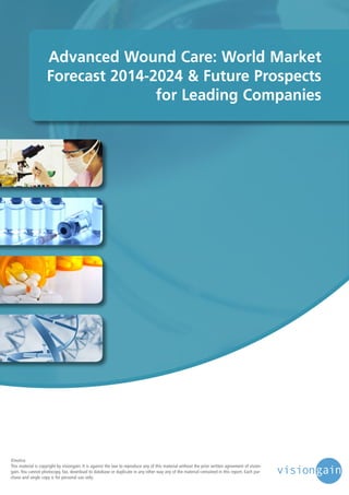 Advanced Wound Care: World Market
Forecast 2014-2024 & Future Prospects
for Leading Companies

©notice
This material is copyright by visiongain. It is against the law to reproduce any of this material without the prior written agreement of visiongain. You cannot photocopy, fax, download to database or duplicate in any other way any of the material contained in this report. Each purchase and single copy is for personal use only.

 