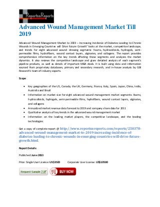 Advanced Wound Management Market Till
2019
Advanced Wound Management Market to 2019 – Increasing Incidence of Diabetes Leading to Chronic
Wounds in Emerging Countries will Drive Future Growth” looks at the market, competitive landscape,
and trends for eight advanced wound dressing segments: foams, hydrocolloids, hydrogels, semi-
permeable films, hydrofibers, wound contact layers, alginates, and collagens. The report provides
comprehensive information on the key trends affecting these segments and analyzes the market
dynamics. It also reviews the competitive landscape and gives detailed analysis of each segment’s
pipeline products, as well as details of important M&A deals. It is built using data and information
sourced from proprietary databases, primary and secondary research, and in-house analysis by GBI
Research’s team of industry experts.
Scope
 Key geographies of the US, Canada, the UK, Germany, France, Italy, Spain, Japan, China, India,
Australia and Brazil
 Information on market size for eight advanced wound management market segments: foams,
hydrocolloids, hydrogels, semi-permeable films, hydrofibers, wound contact layers, alginates,
and collagens
 Annualized market revenue data forecast to 2019 and company share data for 2011
 Qualitative analysis of key trends in the advanced wound management market
 Information on the leading market players, the competitive landscape, and the leading
technologies
Get a copy of complete report @ http://www.reportsnreports.com/reports/250378-
advanced-wound-management-market-to-2019-increasing-incidence-of-
diabetes-leading-to-chronic-wounds-in-emerging-countries-will-drive-future-
growth.html.
Report Details:
Published: June 2013
Price: Single User License: US$3500 Corporate User License: US$10500
 