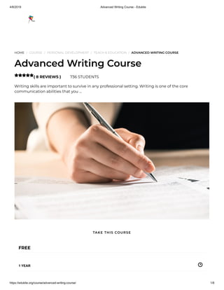 4/8/2019 Advanced Writing Course - Edukite
https://edukite.org/course/advanced-writing-course/ 1/8
HOME / COURSE / PERSONAL DEVELOPMENT / TEACH & EDUCATION / ADVANCED WRITING COURSE
Advanced Writing Course
( 8 REVIEWS ) 736 STUDENTS
Writing skills are important to survive in any professional setting. Writing is one of the core
communication abilities that you …

FREE
1 YEAR
TAKE THIS COURSE
 