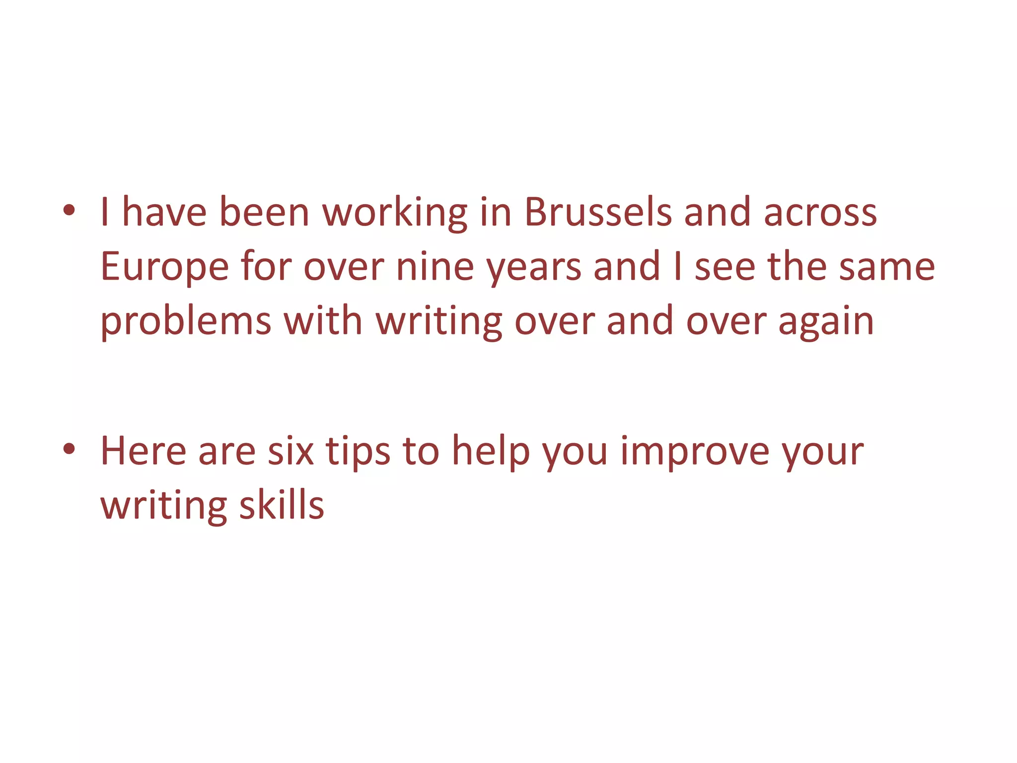 • I have been working in Brussels and across
Europe for over nine years and I see the same
problems with writing over and over again
• Here are six tips to help you improve your
writing skills
 