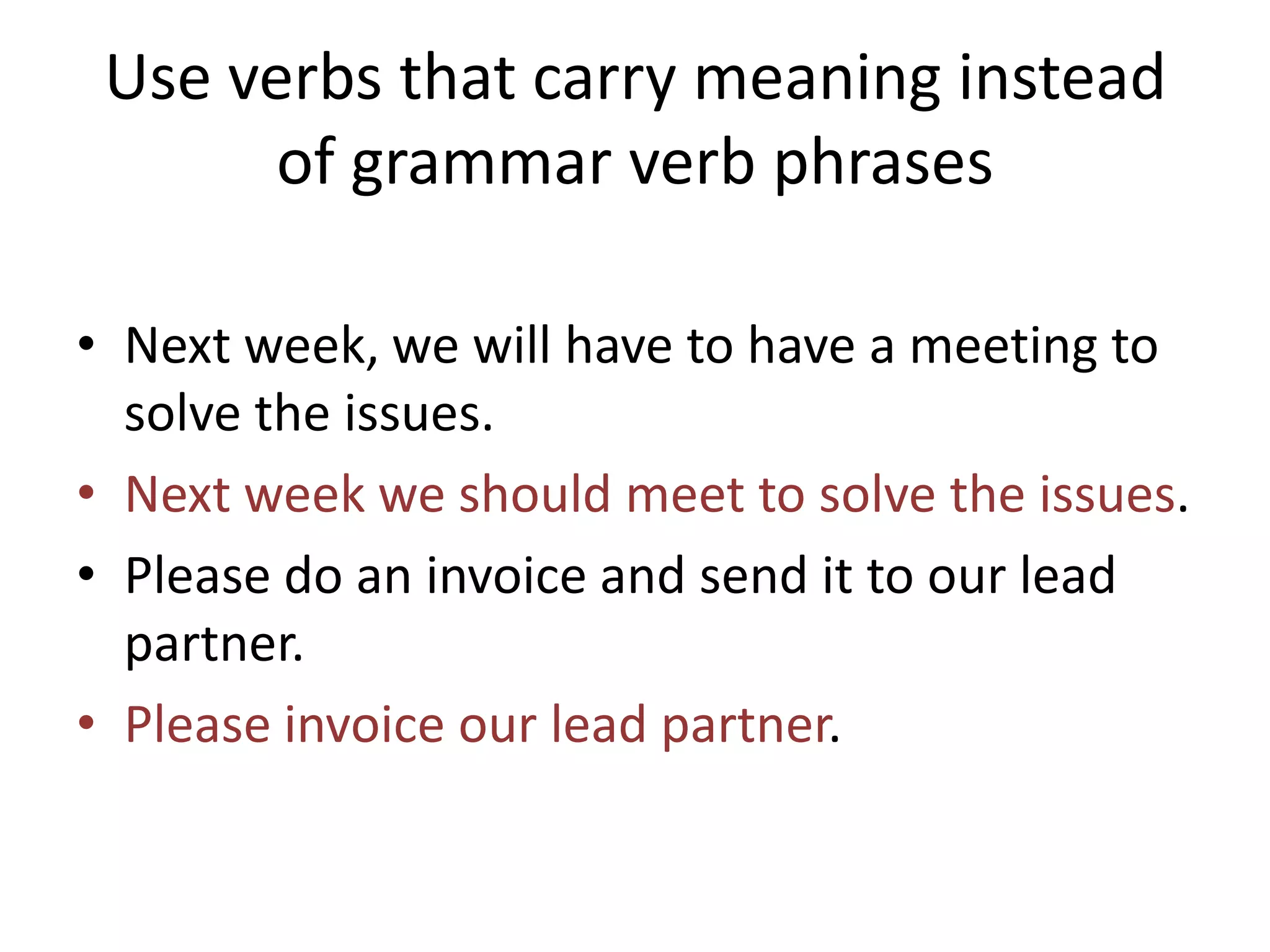Use verbs that carry meaning instead
of grammar verb phrases
• Next week, we will have to have a meeting to
solve the issues.
• Next week we should meet to solve the issues.
• Please do an invoice and send it to our lead
partner.
• Please invoice our lead partner.
 
