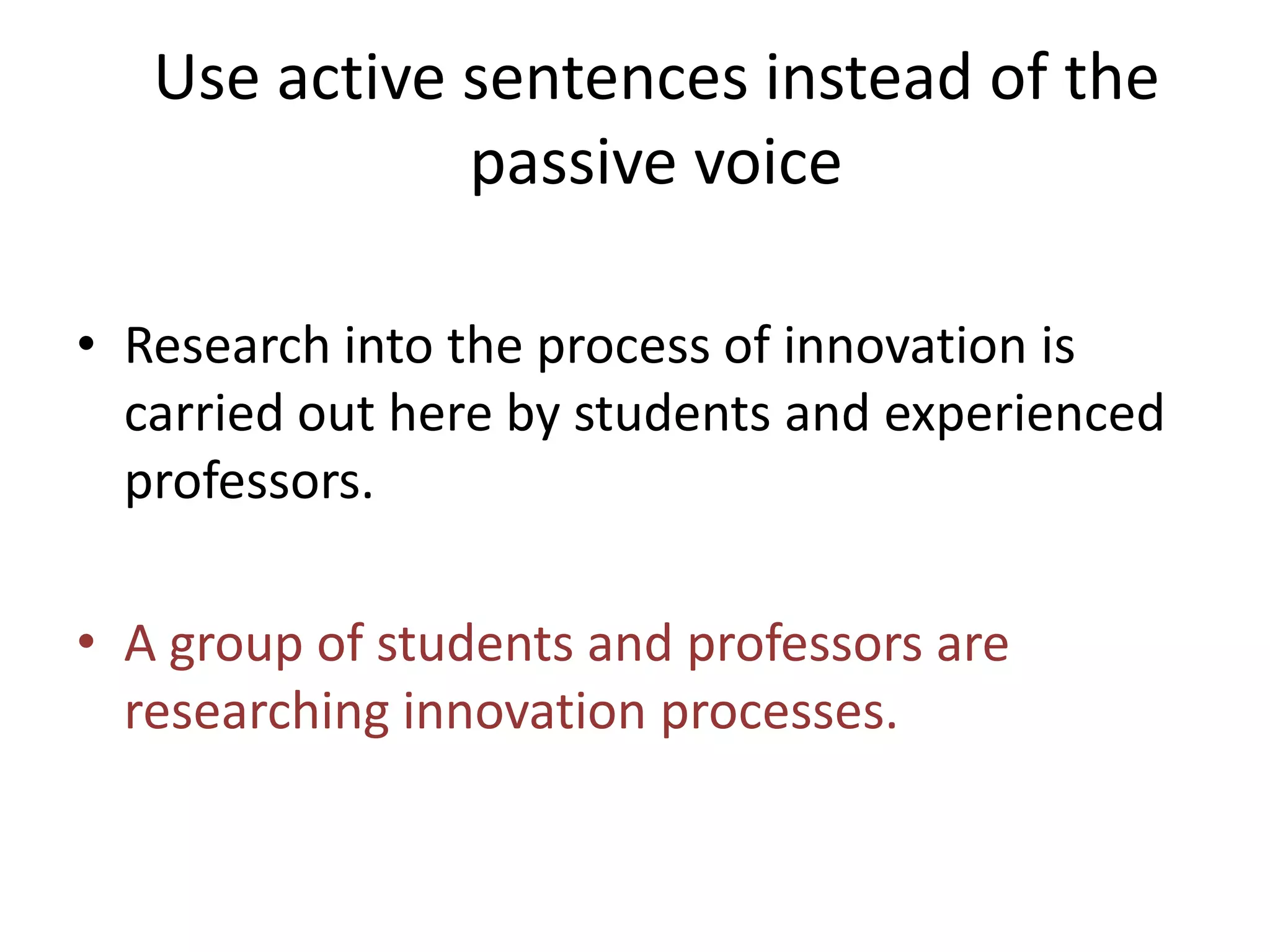 Use active sentences instead of the
passive voice
• Research into the process of innovation is
carried out here by students and experienced
professors.
• A group of students and professors are
researching innovation processes.
 