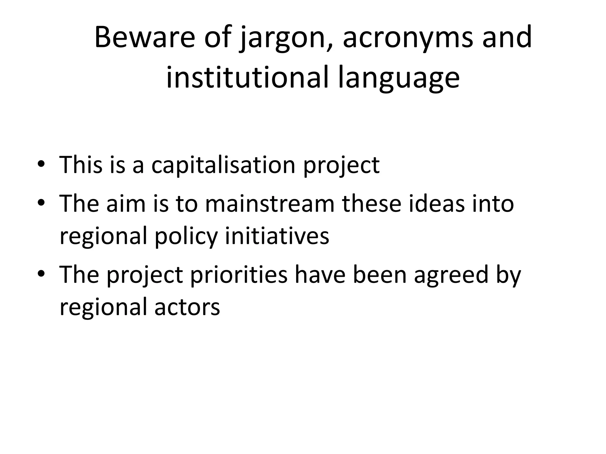 Beware of jargon, acronyms and
institutional language
• This is a capitalisation project
• The aim is to mainstream these ideas into
regional policy initiatives
• The project priorities have been agreed by
regional actors
 