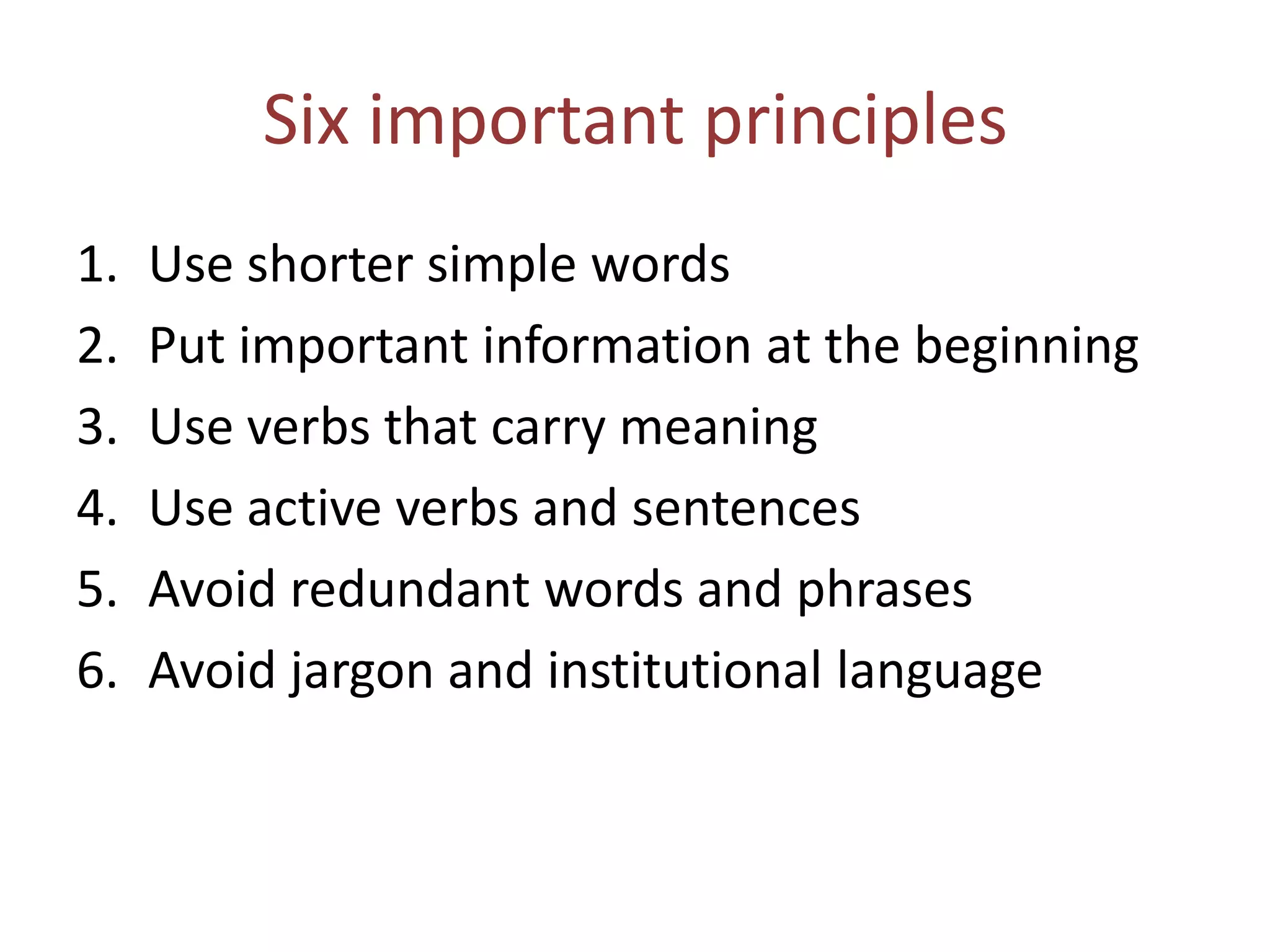 Six important principles
1. Use shorter simple words
2. Put important information at the beginning
3. Use verbs that carry meaning
4. Use active verbs and sentences
5. Avoid redundant words and phrases
6. Avoid jargon and institutional language
 