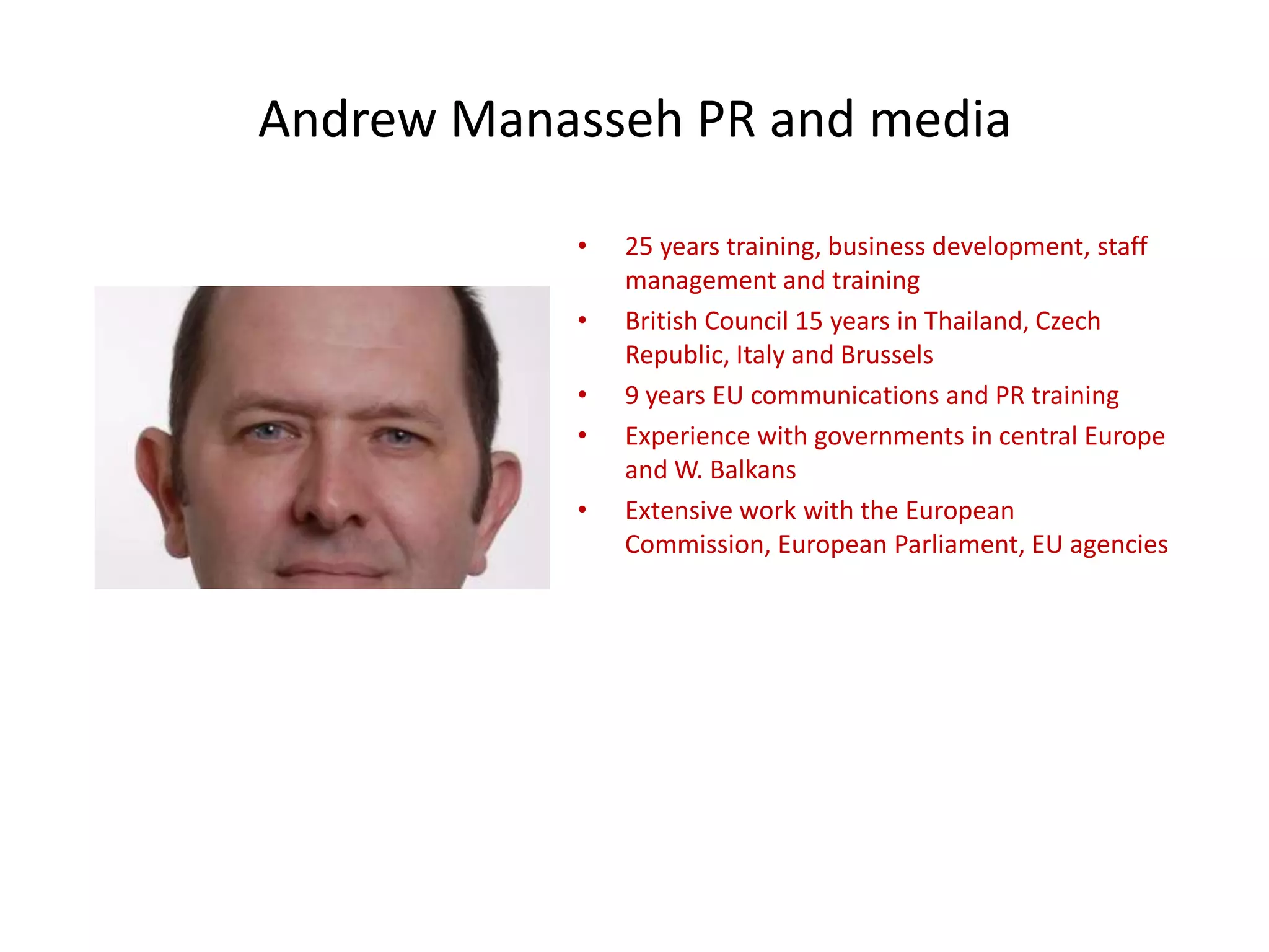 Andrew Manasseh PR and media
• 25 years training, business development, staff
management and training
• British Council 15 years in Thailand, Czech
Republic, Italy and Brussels
• 9 years EU communications and PR training
• Experience with governments in central Europe
and W. Balkans
• Extensive work with the European
Commission, European Parliament, EU agencies
 