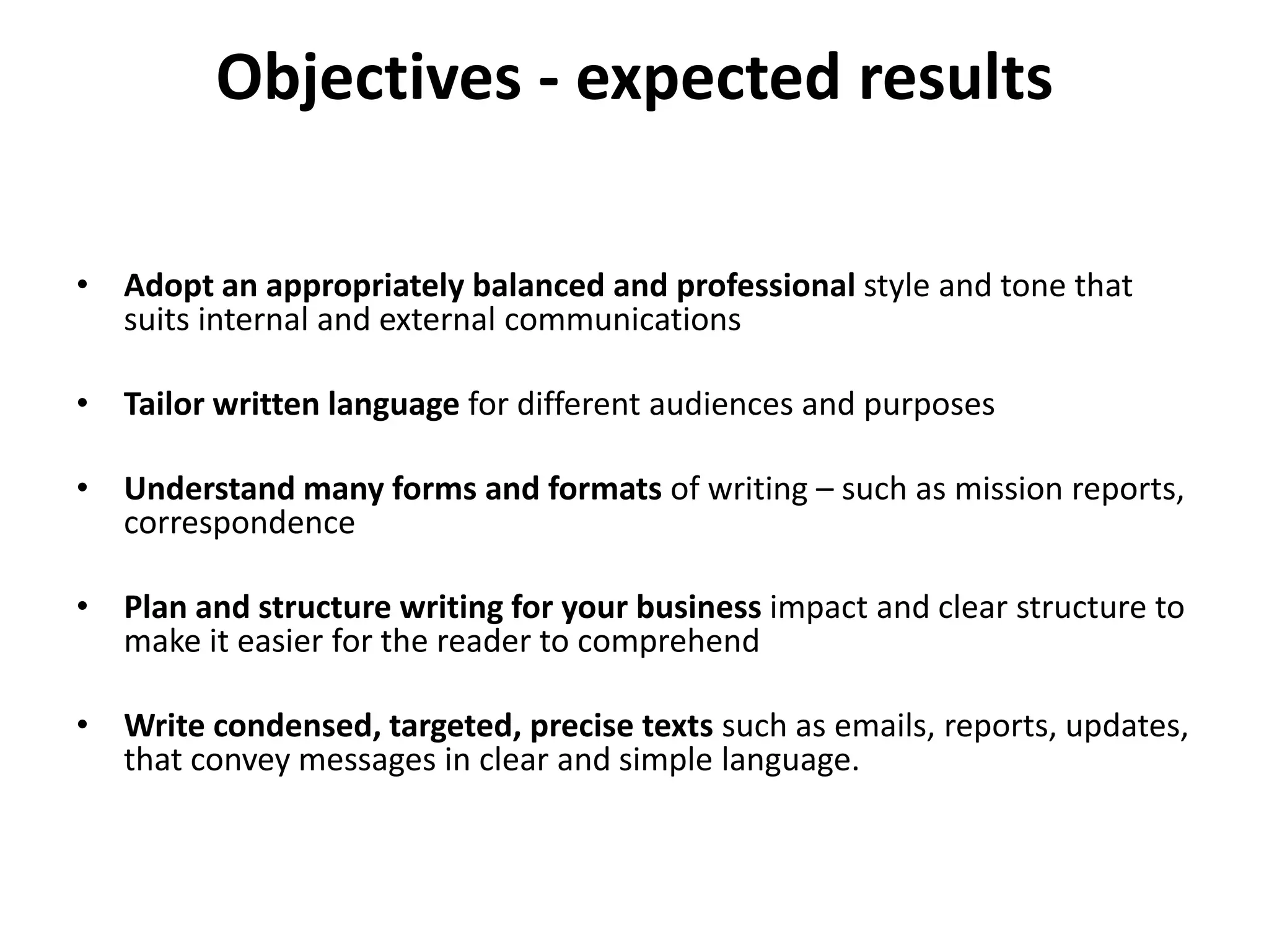 Objectives - expected results
• Adopt an appropriately balanced and professional style and tone that
suits internal and external communications
• Tailor written language for different audiences and purposes
• Understand many forms and formats of writing – such as mission reports,
correspondence
• Plan and structure writing for your business impact and clear structure to
make it easier for the reader to comprehend
• Write condensed, targeted, precise texts such as emails, reports, updates,
that convey messages in clear and simple language.
 