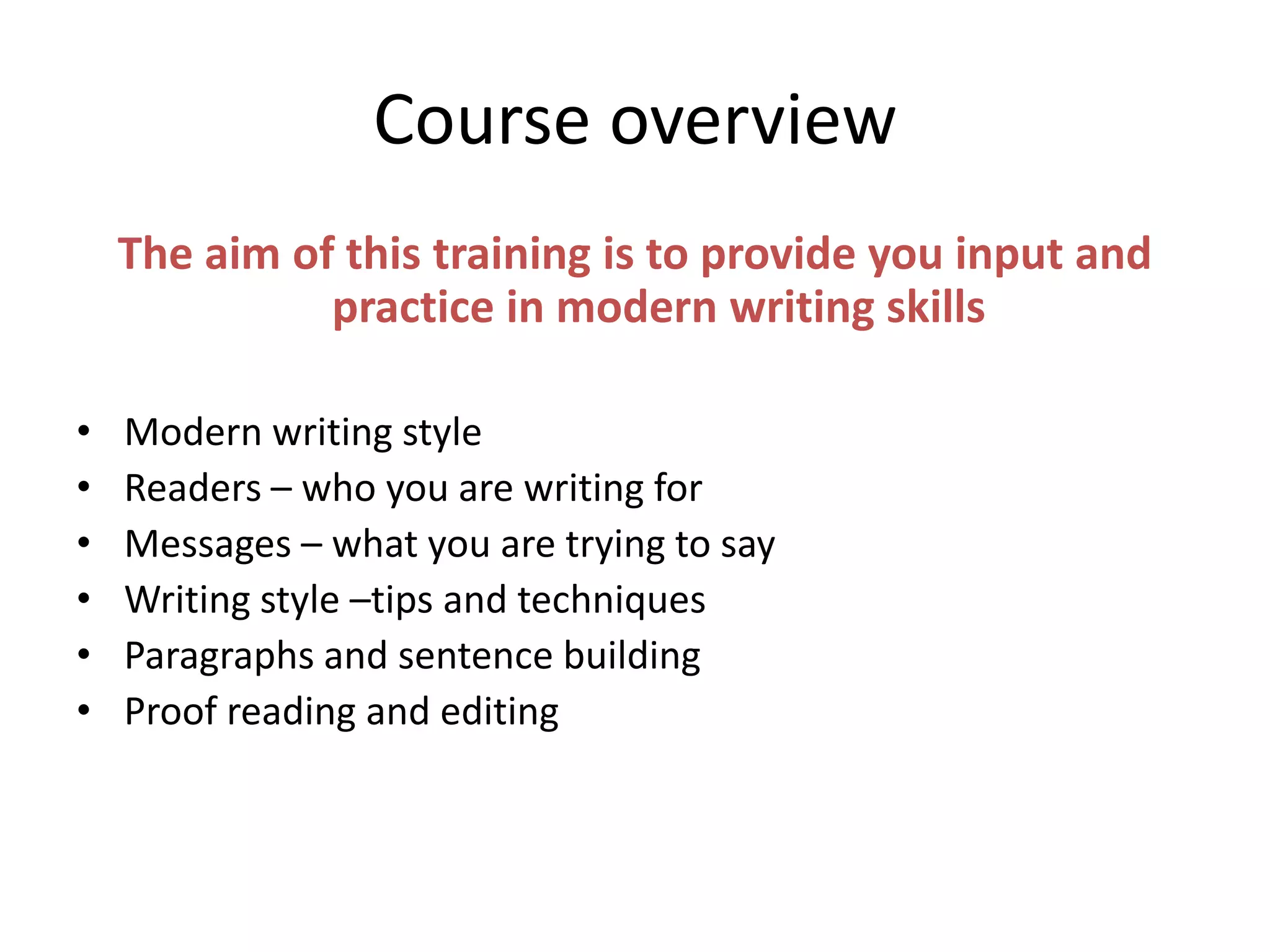 Course overview
The aim of this training is to provide you input and
practice in modern writing skills
• Modern writing style
• Readers – who you are writing for
• Messages – what you are trying to say
• Writing style –tips and techniques
• Paragraphs and sentence building
• Proof reading and editing
 