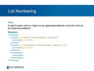 List Numbering Goal: A client wants <ol>s in <fig>s to be uppercase-lettered, and sub-<ol>s to be lowercase-lettered Solution: <xsl:choose> <xsl:when  test= "ancestor::*[contains(@class, ' topic/fig ')]" > <xsl:number  format= "A" /> </xsl:when> <xsl:when  test= "count(ancestor::*[contains(@class, ' topic/ol ')]) > 1" > <xsl:number  format= "a" /> </xsl:when> <xsl:otherwise> <xsl:number/> </xsl:otherwise> </xsl:choose> 