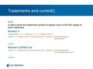 Trademarks and current() Goal: A client wants the trademark symbol to appear only on the first usage of each trademark Solution 1: <xsl:variable  name= "trademark"   select= "@trademark" /> <xsl:if  test= "not(preceding::*[contains(@class, ' topic/tm ') and @trademark =  $trademark)" > ... </xsl:if> Solution 2 (XPath 2.0): <xsl:if  test= "not(preceding::*[contains(@class, ' topic/tm ') and @trademark =  current()/@trademark)" > ... </xsl:if> 