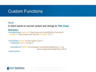 Custom Functions Goal: A client wants to convert certain text strings to  Title Case Solution: <xsl:stylesheet  xmlns:xsl= "http://www.w3.org/1999/XSL/Transform"    xmlns:ss= "http://www.suite-sol.com"  version= "1.1" > <xsl:function  name= "ss:first-upper-case" >   <xsl:param   name= "string" />   <xsl:value-of  select= "concat(upper-case(substring($string, 1, 1)),  lower-case(substring($string, 2)))" /> </xsl:function> 