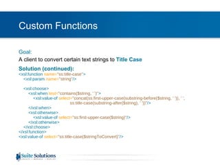 Custom Functions Goal: A client to convert certain text strings to  Title Case Solution (continued): <xsl:function  name= "ss:title-case" >   <xsl:param   name= "string" />   <xsl:choose>   <xsl:when  test= "contains($string, ' ')" >   <xsl:value-of  select= "concat(ss:first-upper-case(substring-before($string, ' ')), ' ',    ss:title-case(substring-after($string), ' '))" />   </xsl:when>   <xsl:otherwise>   <xsl:value-of  select= "ss:first-upper-case($string)" />   </xsl:otherwise>   </xsl:choose> </xsl:function> <xsl:value-of  select= "ss:title-case($stringToConvert)" /> 