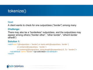 tokenize() Goal: A client wants to check for one outputclass (“border”) among many Challenge: There may also be a “borderless” outputclass, and the outputclass may appear among others (“border other”, “other border”, “otherA border otherB”) Solution 1: <xsl:if  test= "(@outputclass = 'border') or starts-with(@outputclass, 'border ')  or contains(@outputclass, ' border ')  or (substring(@outputclass, string-length(@outputclass)-6, 7)= ' border')" >   <xsl:attribute  name= "border" > 1pt solid black </xsl:attribute> </xsl:if> 