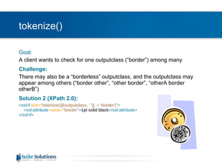 tokenize() Goal: A client wants to check for one outputclass (“border”) among many Challenge: There may also be a “borderless” outputclass, and the outputclass may appear among others (“border other”, “other border”, “otherA border otherB”) Solution 2 (XPath 2.0): <xsl:if  test= "tokenize(@outputclass, ' ')[. = 'border']" >   <xsl:attribute  name= "border" > 1pt solid black </xsl:attribute> </xsl:if> 