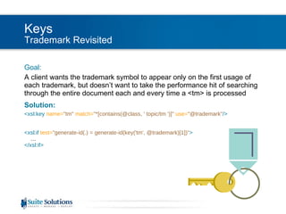 Keys Trademark Revisited Goal: A client wants the trademark symbol to appear only on the first usage of each trademark, but doesn’t want to take the performance hit of searching through the entire document each and every time a <tm> is processed Solution: <xsl:key  name= "tm"   match= "*[contains(@class, ' topic/tm ')]"  use= "@trademark" /> <xsl:if  test= "generate-id(.) = generate-id(key('tm', @trademark)[1])" > … </xsl:if> 