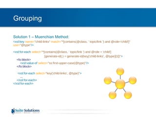 Grouping Solution 1 – Muenchian Method: <xsl:key  name= "child-links"  match= "*[contains(@class, ' topic/link ') and @role='child']"  use= "@type" />   <xsl:for-each  select= "*[contains(@class, ' topic/link ') and @role = 'child'] [generate-id(.) = generate-id(key('child-links', @type)[1])" >   <fo:block>   <xsl:value-of  select= "ss:first-upper-case(@type)" />   </fo:block>     <xsl:for-each  select= "key('child-links', @type)" > ...   </xsl:for-each>  </xsl:for-each> 