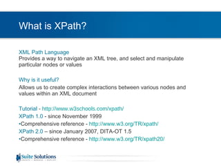 What is XPath? XML Path Language Provides a way to navigate an XML tree, and select and manipulate particular nodes or values Why is it useful? Allows us to create complex interactions between various nodes and values within an XML document Tutorial   -  http://www.w3schools.com/xpath/   XPath 1.0  - since November 1999 Comprehensive reference -  http://www.w3.org/TR/xpath/   XPath 2.0  – since January 2007, DITA-OT 1.5 Comprehensive reference -  http://www.w3.org/TR/xpath20/   
