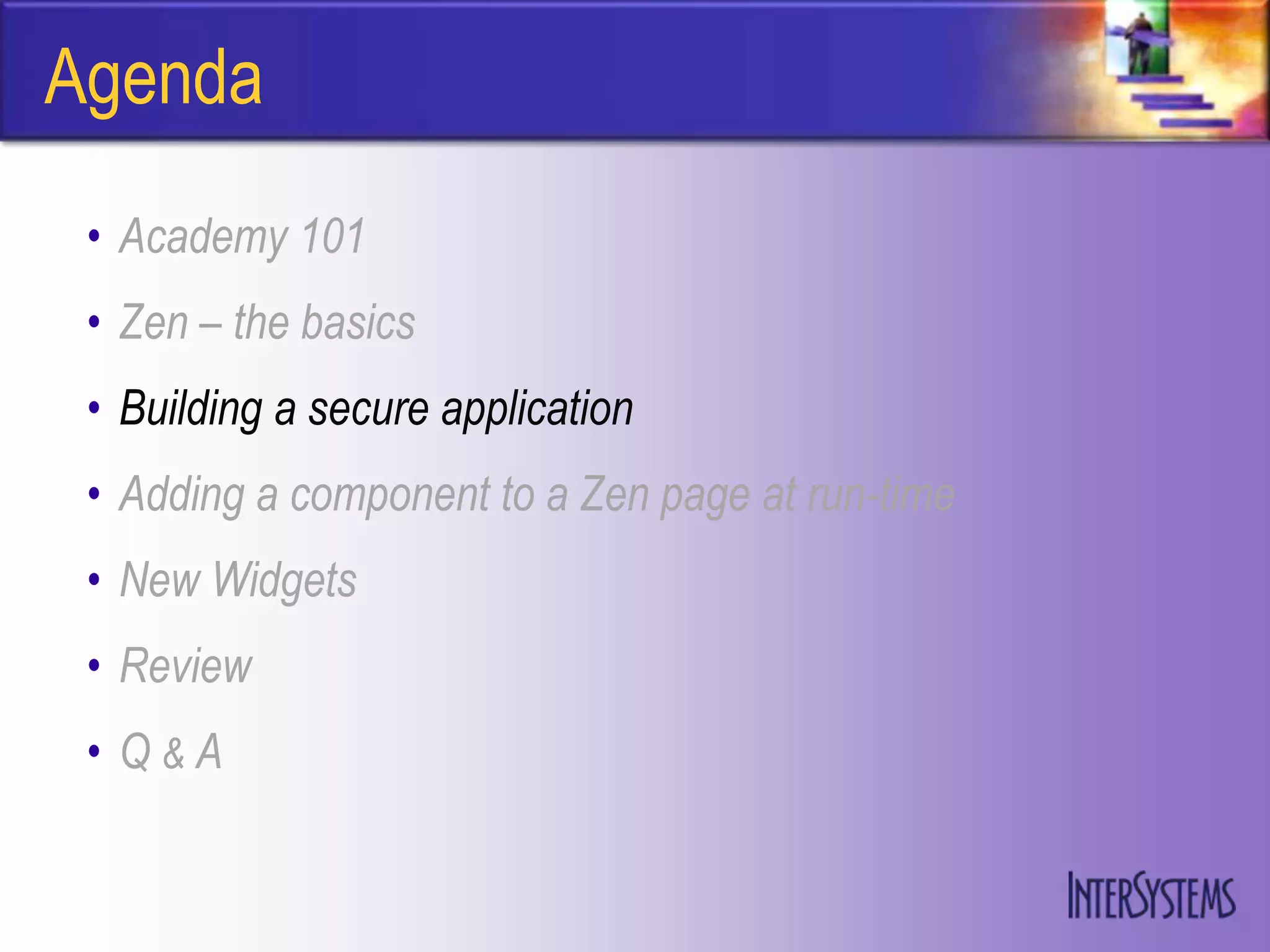 Agenda
 • Academy 101
 • Zen – the basics
 • Building a secure application
 • Adding a component to a Zen page at run-time
 • New Widgets
 • Review
 • Q&A
 
