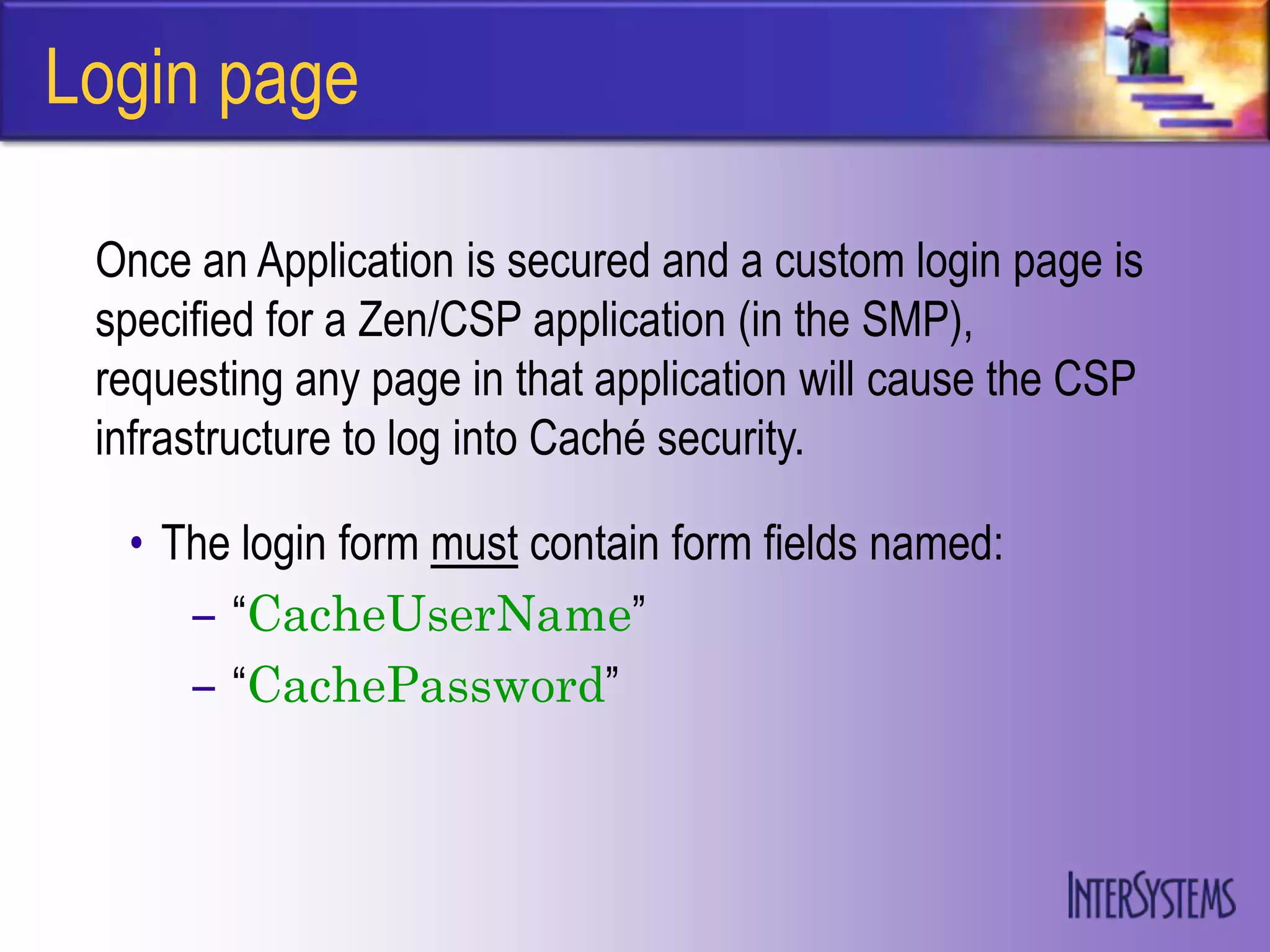 Login page

 Once an Application is secured and a custom login page is
 specified for a Zen/CSP application (in the SMP),
 requesting any page in that application will cause the CSP
 infrastructure to log into Caché security.

  • The login form must contain form fields named:
     – “CacheUserName”
     – “CachePassword”
 