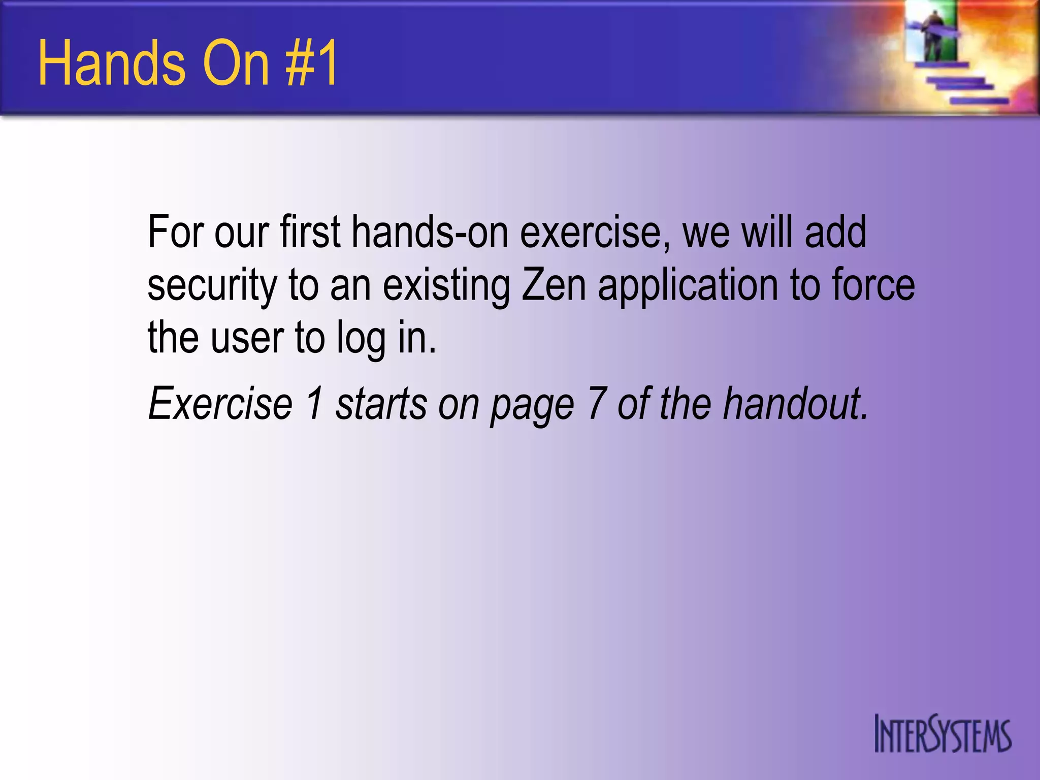 Hands On #1

   For our first hands-on exercise, we will add
   security to an existing Zen application to force
   the user to log in.
   Exercise 1 starts on page 7 of the handout.
 