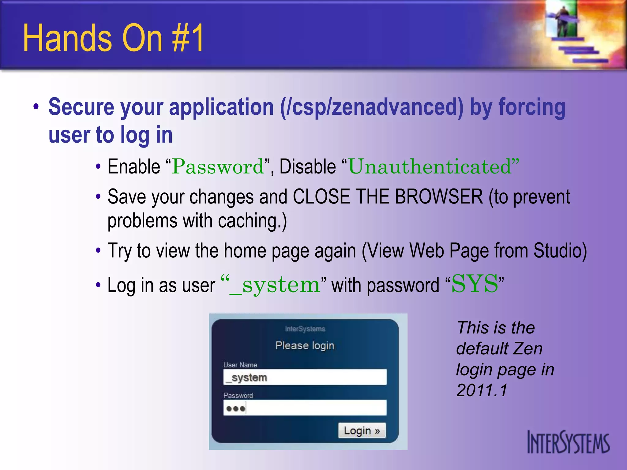 Hands On #1
• Secure your application (/csp/zenadvanced) by forcing
  user to log in
      • Enable “Password”, Disable “Unauthenticated”
      • Save your changes and CLOSE THE BROWSER (to prevent
        problems with caching.)
      • Try to view the home page again (View Web Page from Studio)
      • Log in as user “_system” with password “SYS”
                                                  This is the
                                                  default Zen
                                                  login page in
                                                  2011.1
 