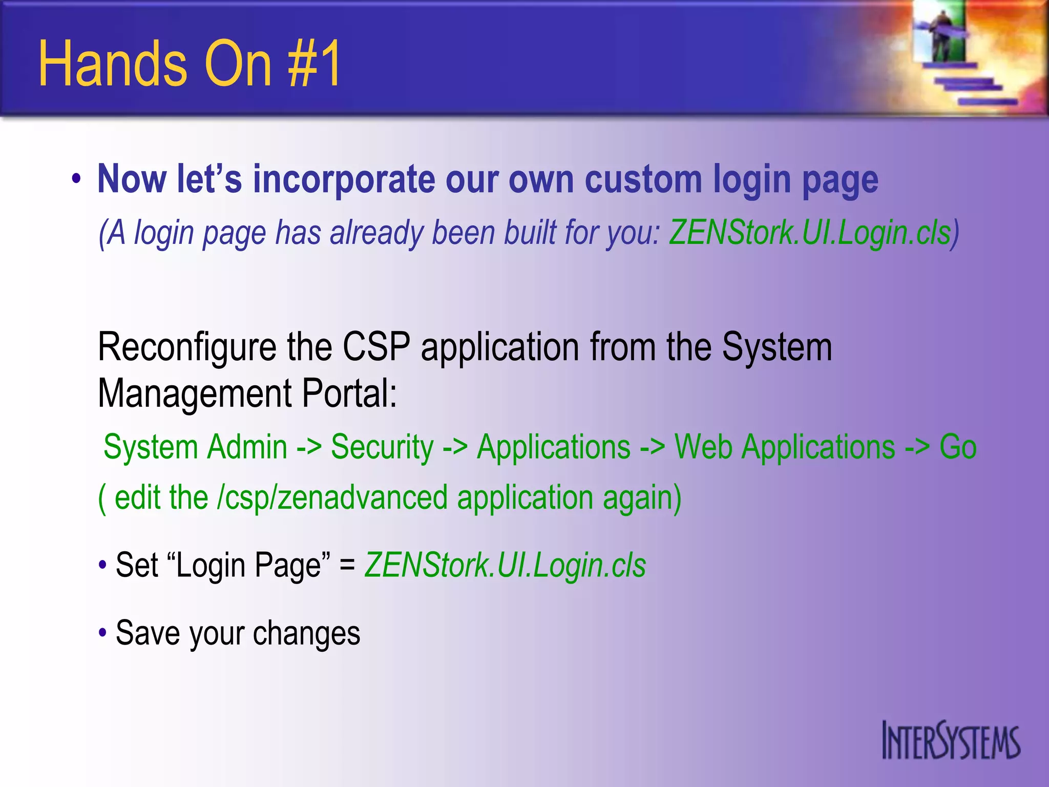 Hands On #1
 • Now let’s incorporate our own custom login page
  (A login page has already been built for you: ZENStork.UI.Login.cls)


  Reconfigure the CSP application from the System
  Management Portal:
   System Admin -> Security -> Applications -> Web Applications -> Go
  ( edit the /csp/zenadvanced application again)
  • Set “Login Page” = ZENStork.UI.Login.cls
  • Save your changes
 