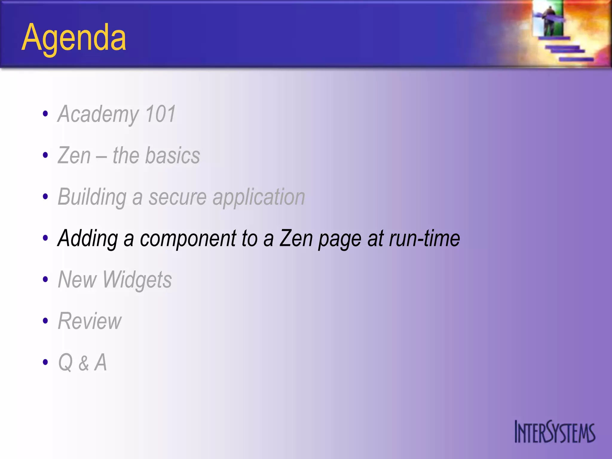 Agenda
 • Academy 101
 • Zen – the basics
 • Building a secure application
 • Adding a component to a Zen page at run-time
 • New Widgets
 • Review
 • Q&A
 