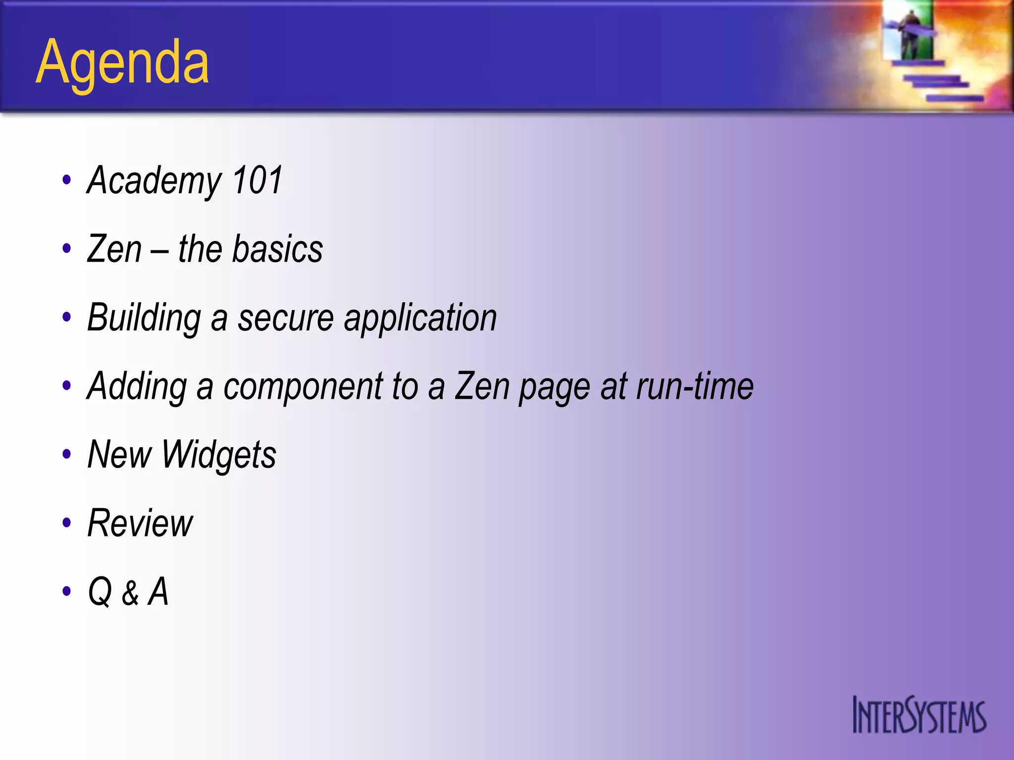 Agenda
• Academy 101
• Zen – the basics
• Building a secure application
• Adding a component to a Zen page at run-time
• New Widgets
• Review
• Q&A
 
