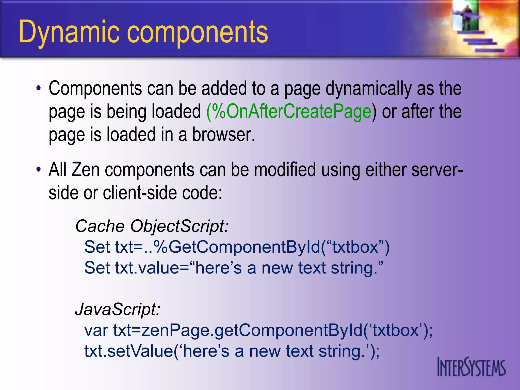 Dynamic components
 • Components can be added to a page dynamically as the
   page is being loaded (%OnAfterCreatePage) or after the
   page is loaded in a browser.
 • All Zen components can be modified using either server-
   side or client-side code:
      Cache ObjectScript:
       Set txt=..%GetComponentById(“txtbox”)
       Set txt.value=“here‟s a new text string.”

      JavaScript:
       var txt=zenPage.getComponentById(„txtbox‟);
       txt.setValue(„here‟s a new text string.‟);
 
