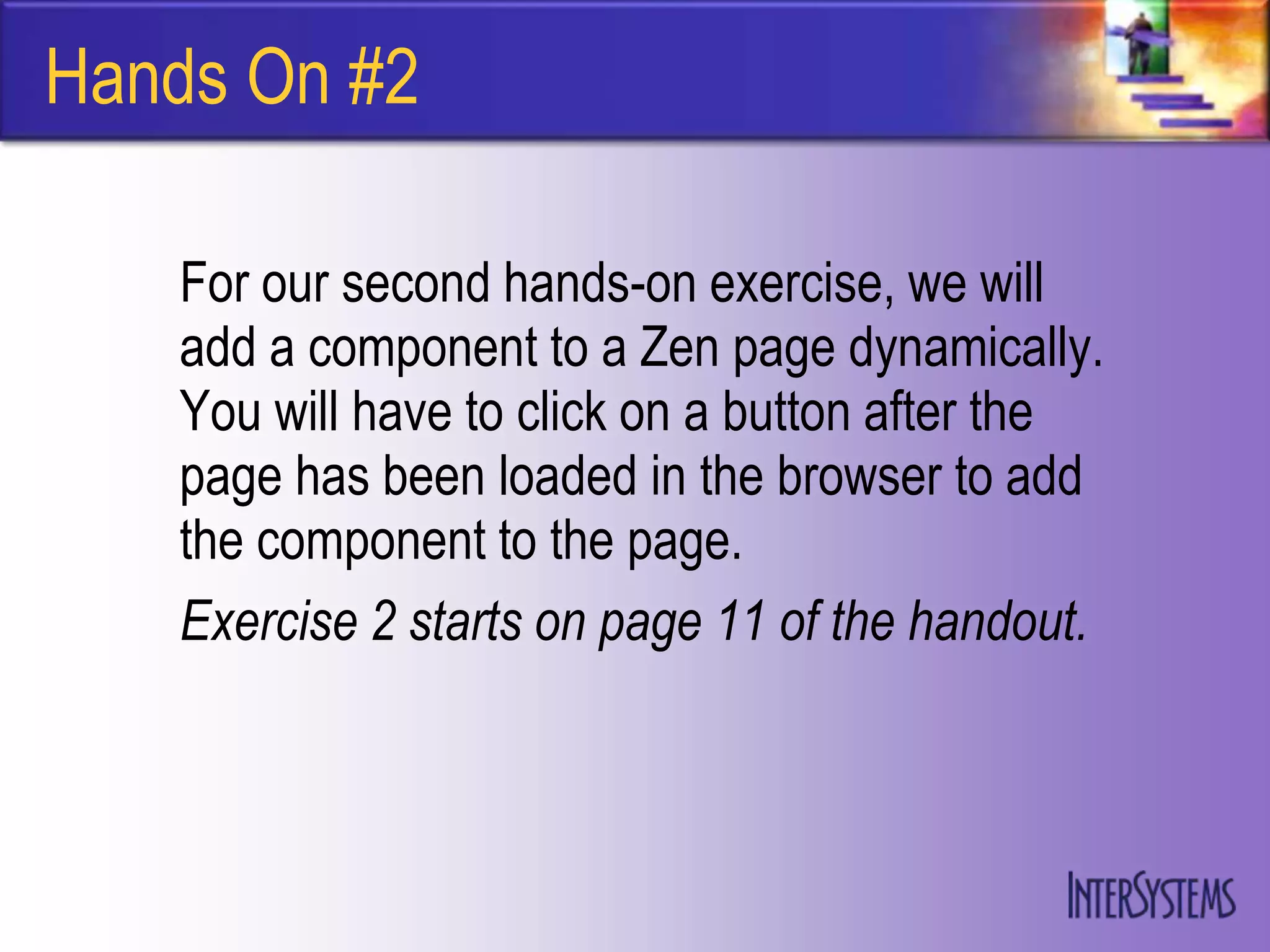 Hands On #2

   For our second hands-on exercise, we will
   add a component to a Zen page dynamically.
   You will have to click on a button after the
   page has been loaded in the browser to add
   the component to the page.
   Exercise 2 starts on page 11 of the handout.
 