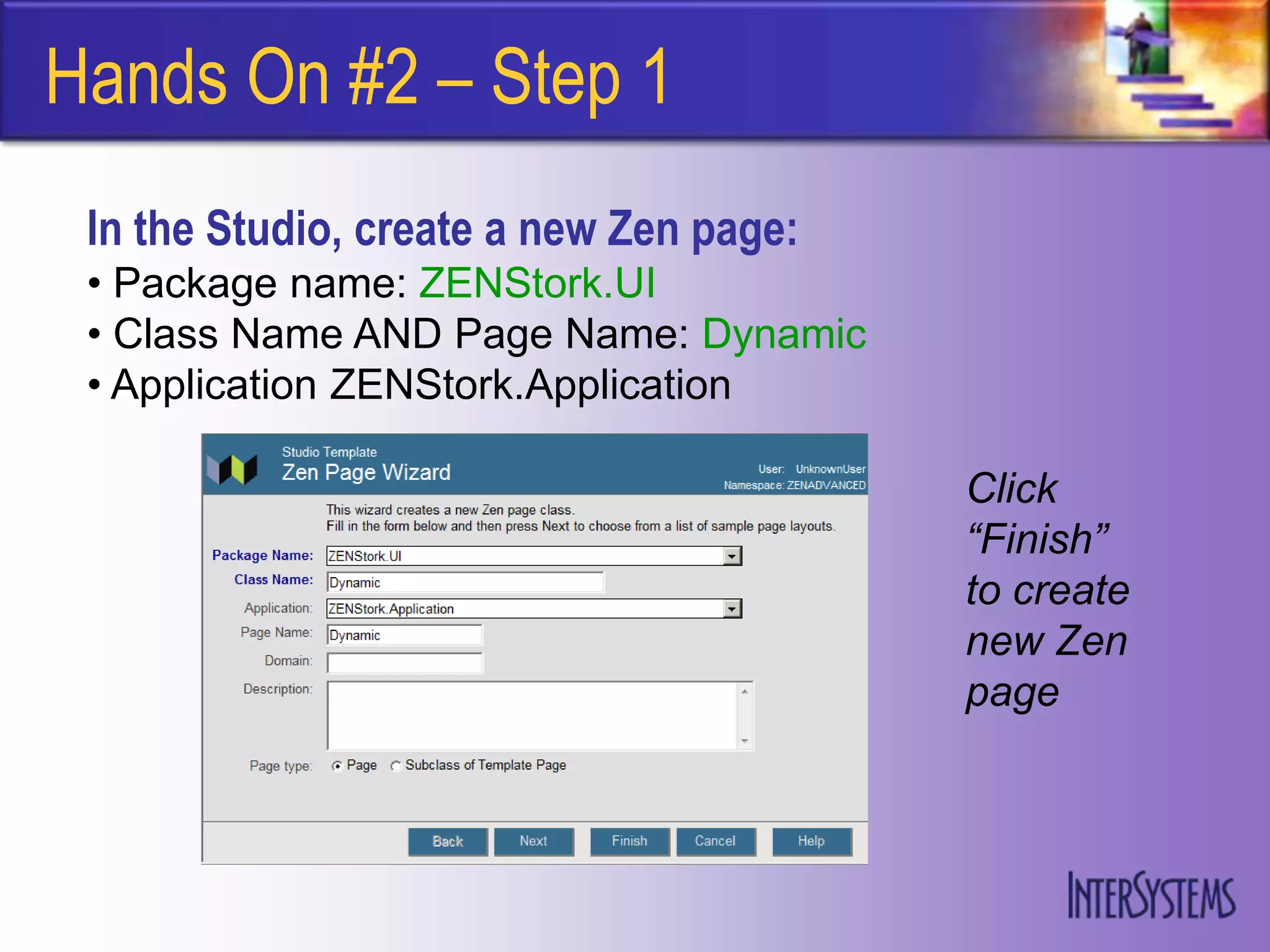 Hands On #2 – Step 1
 In the Studio, create a new Zen page:
 • Package name: ZENStork.UI
 • Class Name AND Page Name: Dynamic
 • Application ZENStork.Application

                                         Click
                                         “Finish”
                                         to create
                                         new Zen
                                         page
 