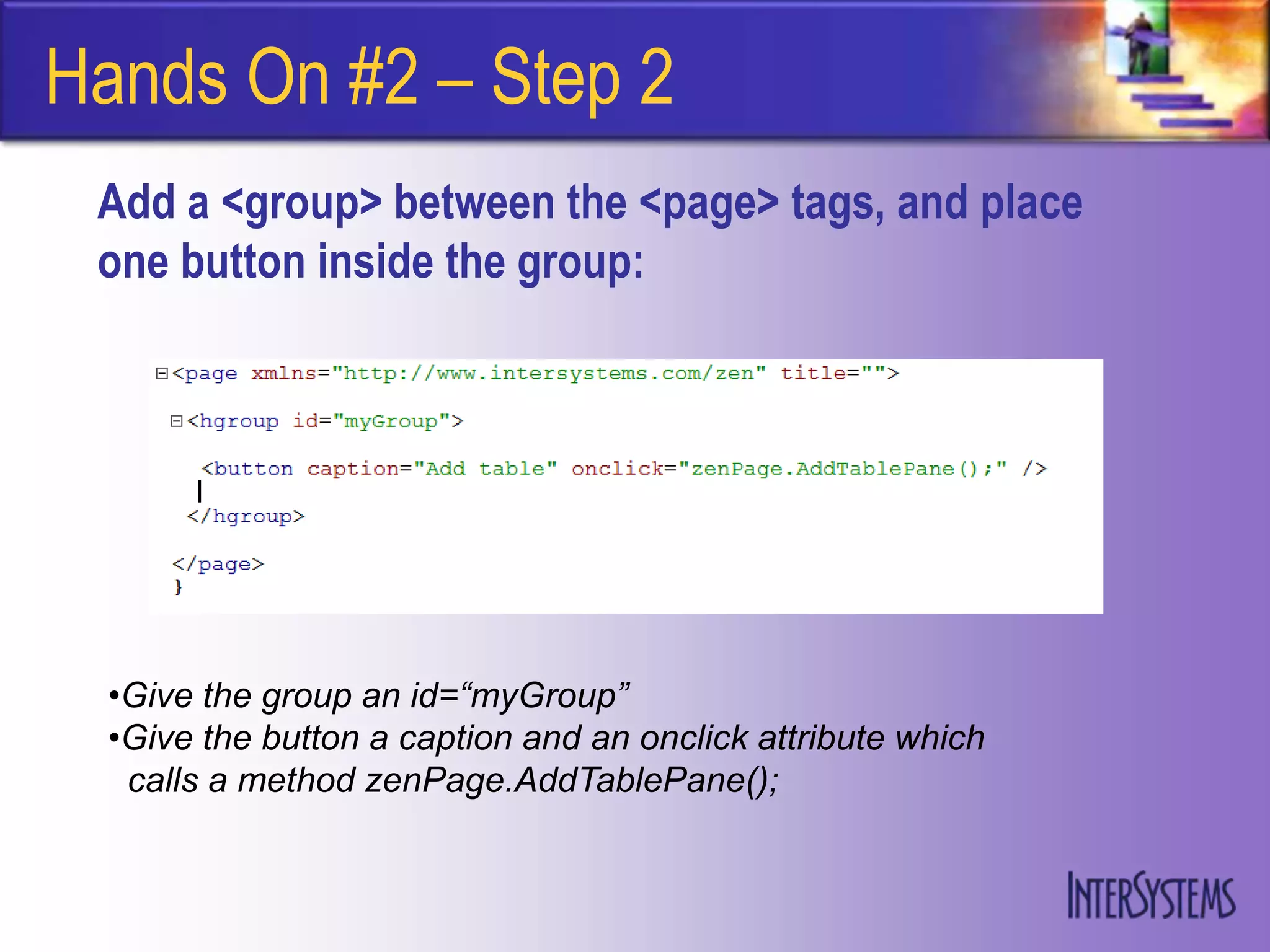 Hands On #2 – Step 2
 Add a <group> between the <page> tags, and place
 one button inside the group:




  •Give the group an id=“myGroup”
  •Give the button a caption and an onclick attribute which
   calls a method zenPage.AddTablePane();
 