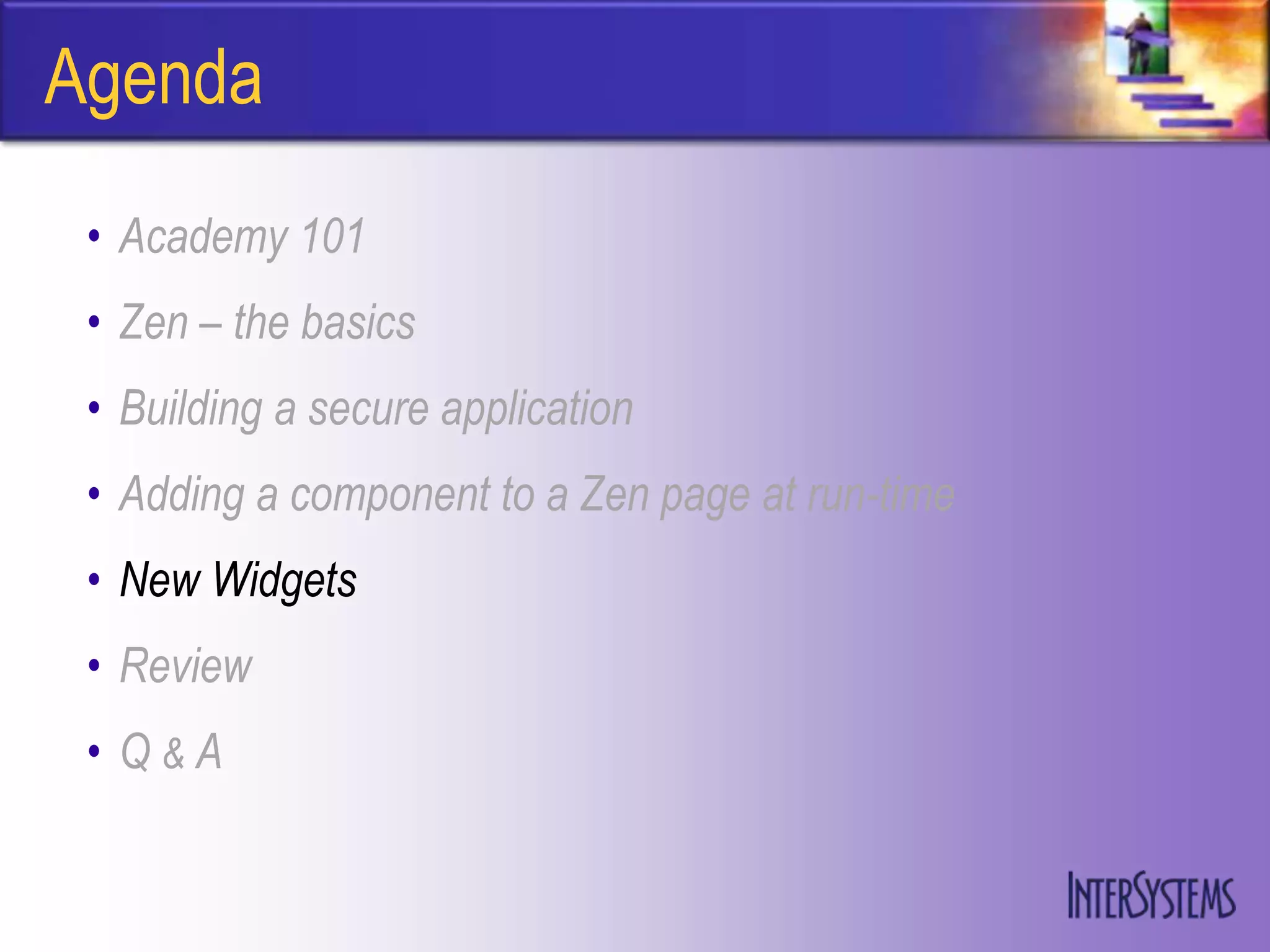 Agenda
 • Academy 101
 • Zen – the basics
 • Building a secure application
 • Adding a component to a Zen page at run-time
 • New Widgets
 • Review
 • Q&A
 