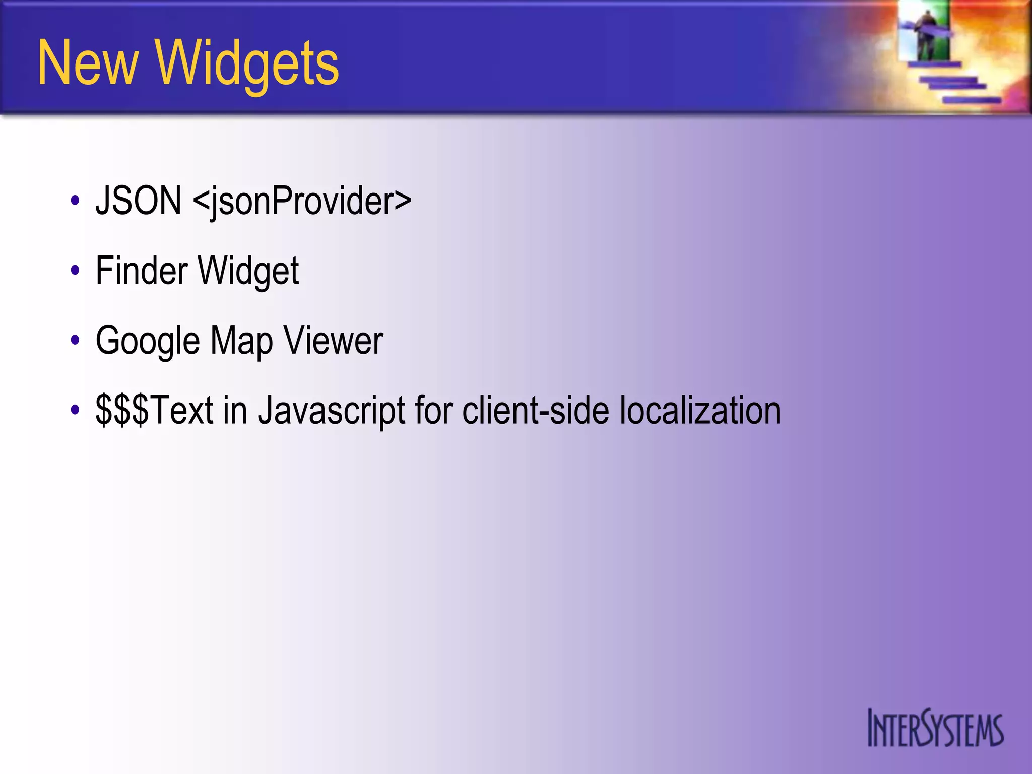 New Widgets

 • JSON <jsonProvider>
 • Finder Widget
 • Google Map Viewer
 • $$$Text in Javascript for client-side localization
 