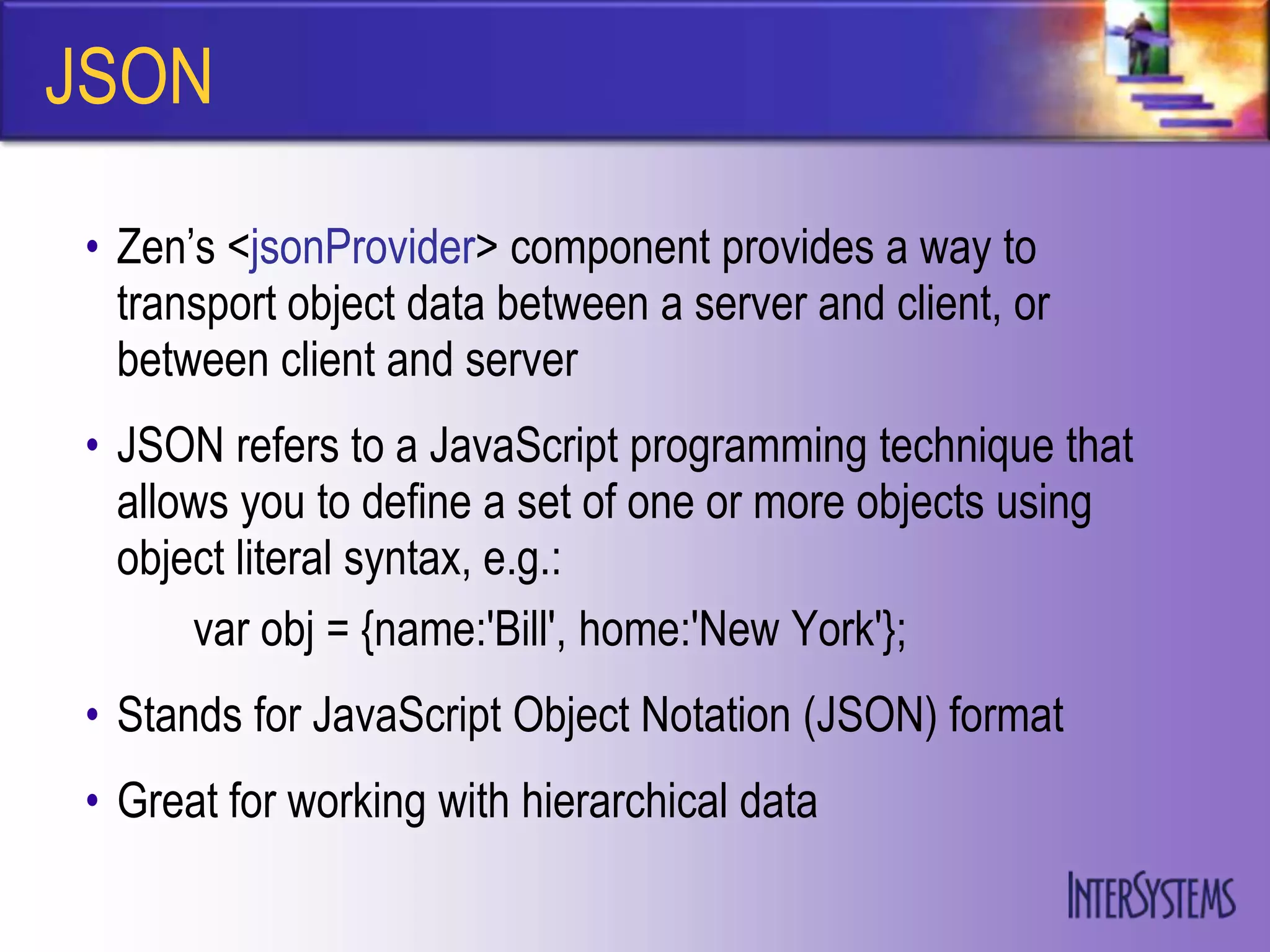 JSON

• Zen‟s <jsonProvider> component provides a way to
  transport object data between a server and client, or
  between client and server
• JSON refers to a JavaScript programming technique that
  allows you to define a set of one or more objects using
  object literal syntax, e.g.:
      var obj = {name:'Bill', home:'New York'};
• Stands for JavaScript Object Notation (JSON) format
• Great for working with hierarchical data
 
