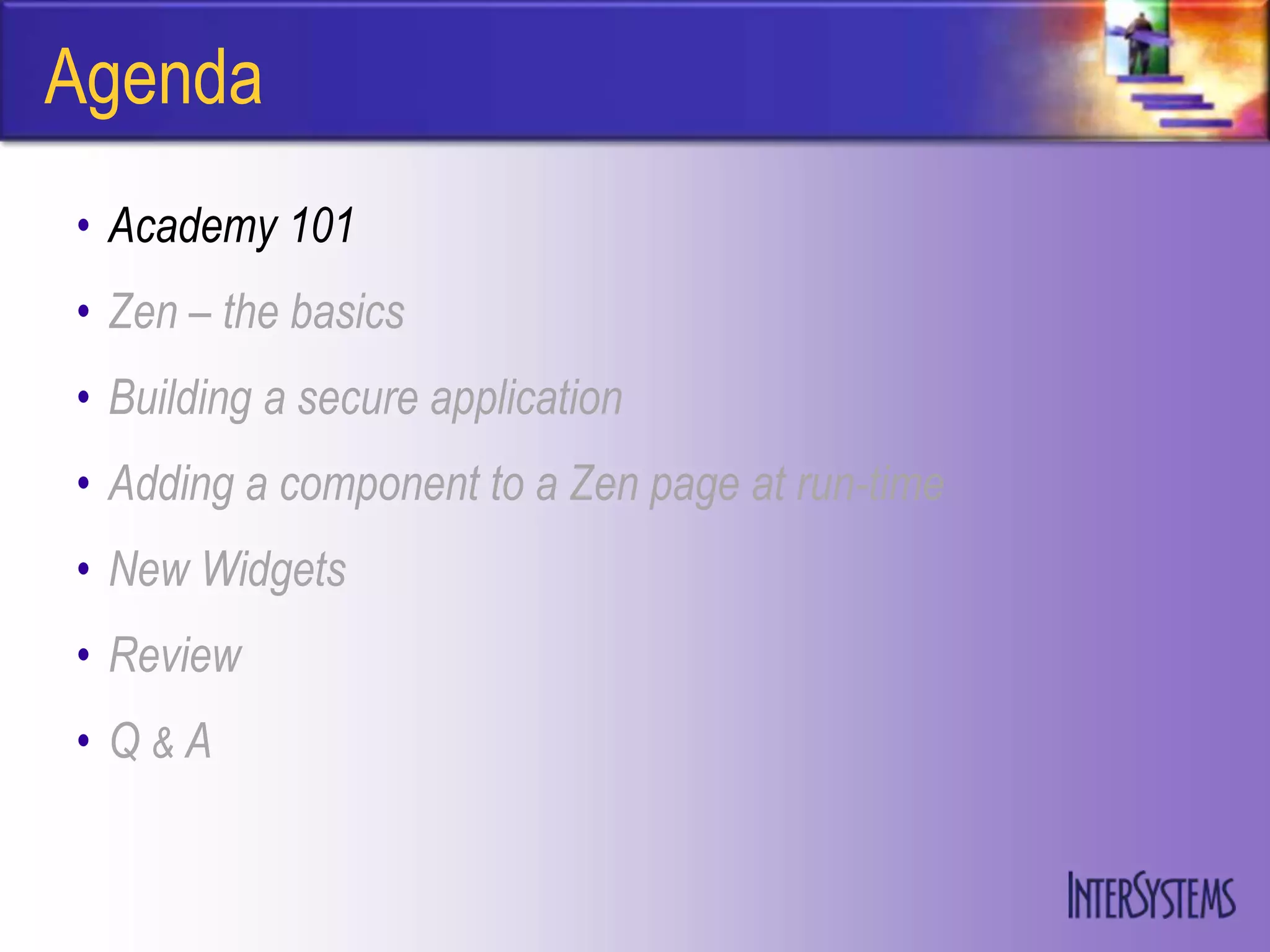 Agenda
• Academy 101
• Zen – the basics
• Building a secure application
• Adding a component to a Zen page at run-time
• New Widgets
• Review
• Q&A
 