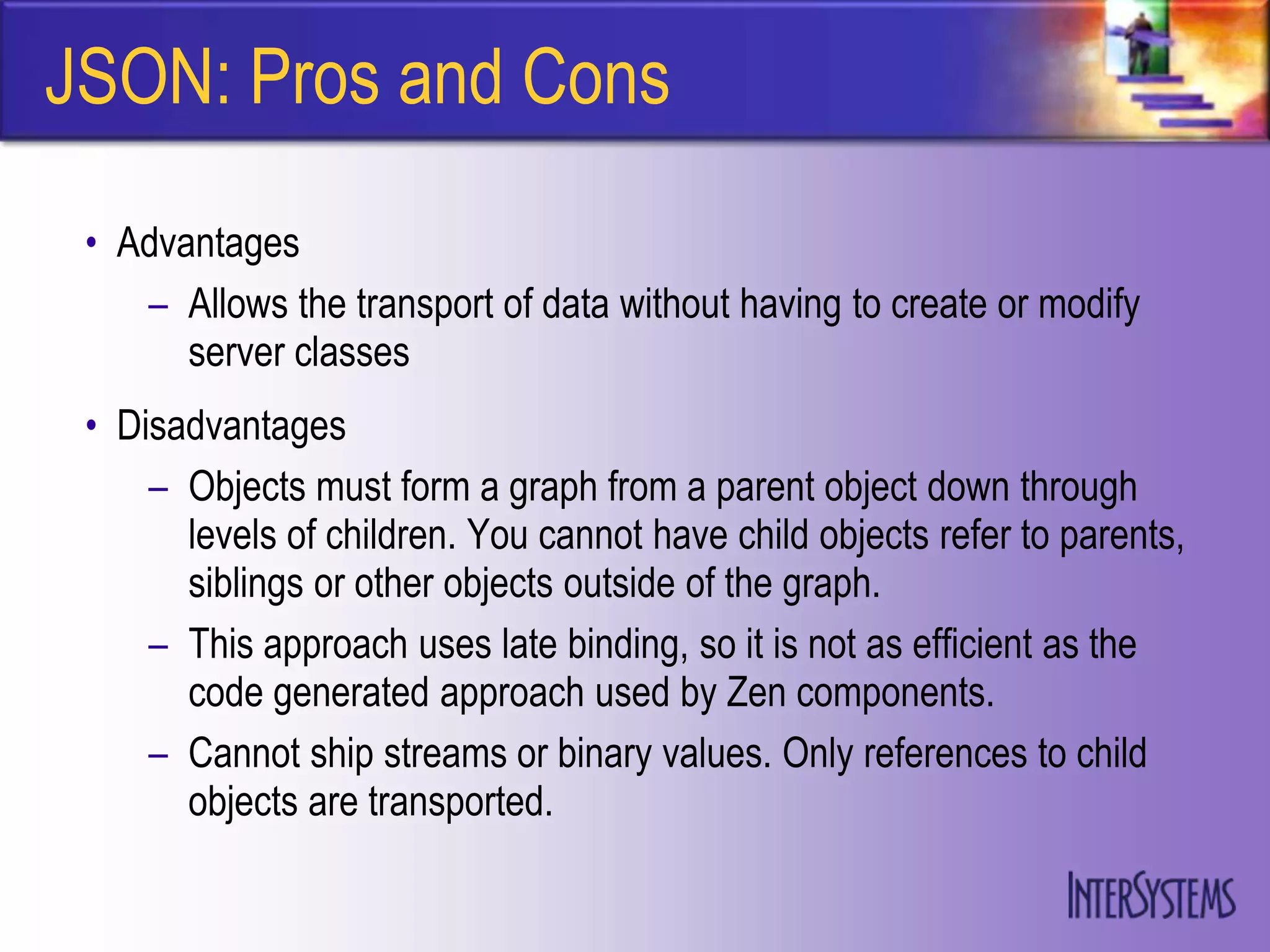 JSON: Pros and Cons
 • Advantages
    – Allows the transport of data without having to create or modify
       server classes
 • Disadvantages
     – Objects must form a graph from a parent object down through
       levels of children. You cannot have child objects refer to parents,
       siblings or other objects outside of the graph.
     – This approach uses late binding, so it is not as efficient as the
       code generated approach used by Zen components.
     – Cannot ship streams or binary values. Only references to child
       objects are transported.
 