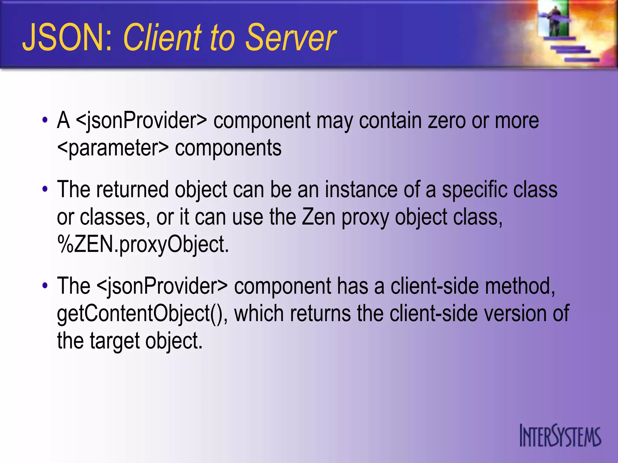 JSON: Client to Server

 • A <jsonProvider> component may contain zero or more
   <parameter> components
 • The returned object can be an instance of a specific class
   or classes, or it can use the Zen proxy object class,
   %ZEN.proxyObject.
 • The <jsonProvider> component has a client-side method,
   getContentObject(), which returns the client-side version of
   the target object.
 